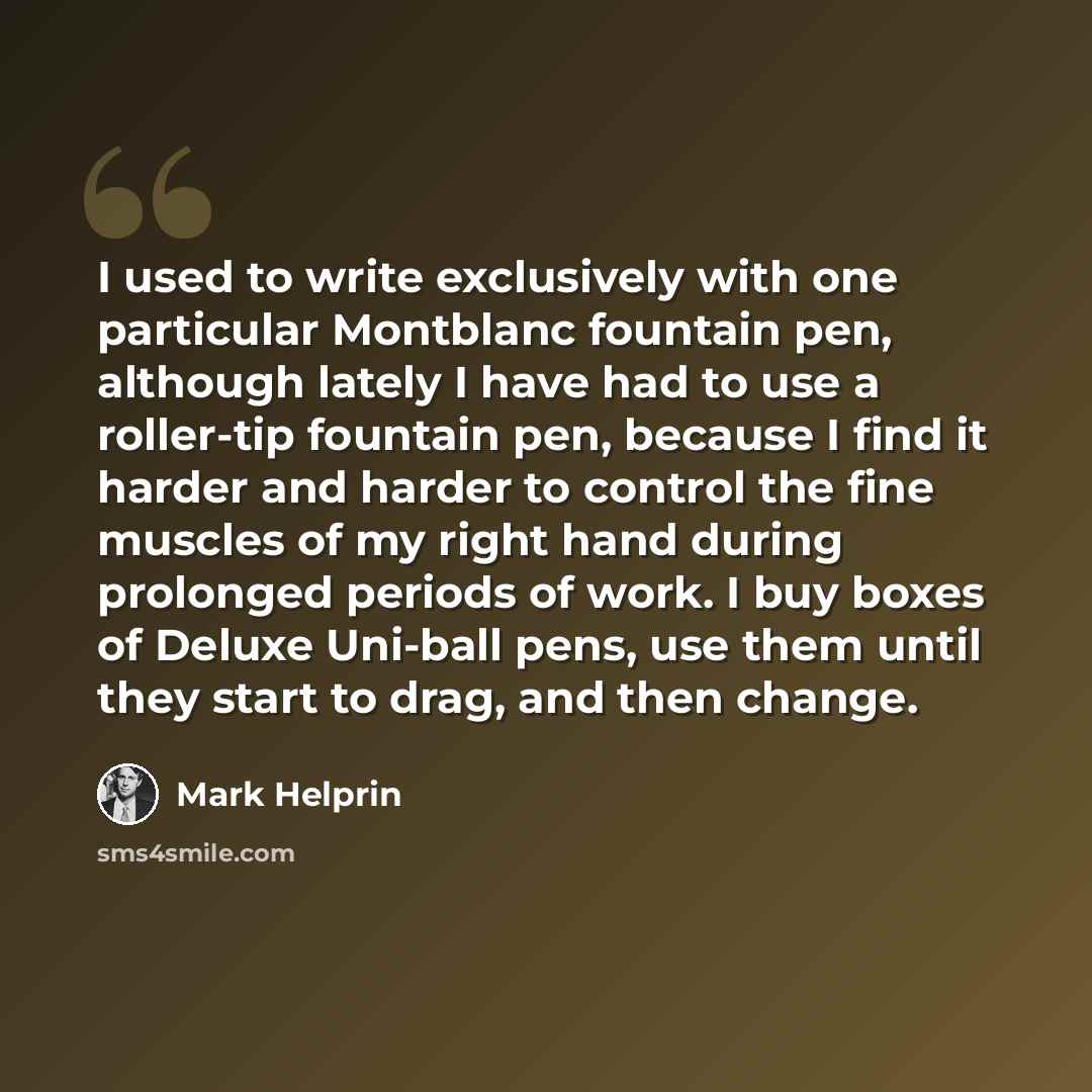 “I used to write exclusively with one particular Montblanc fountain pen, although lately I have had to use a roller-tip fountain pen, because I find it harder and harder to control the fine muscles of my right hand during prolonged periods of work. I buy boxes of Deluxe Uni-ball pens, use them…” quote by Mark Helprin