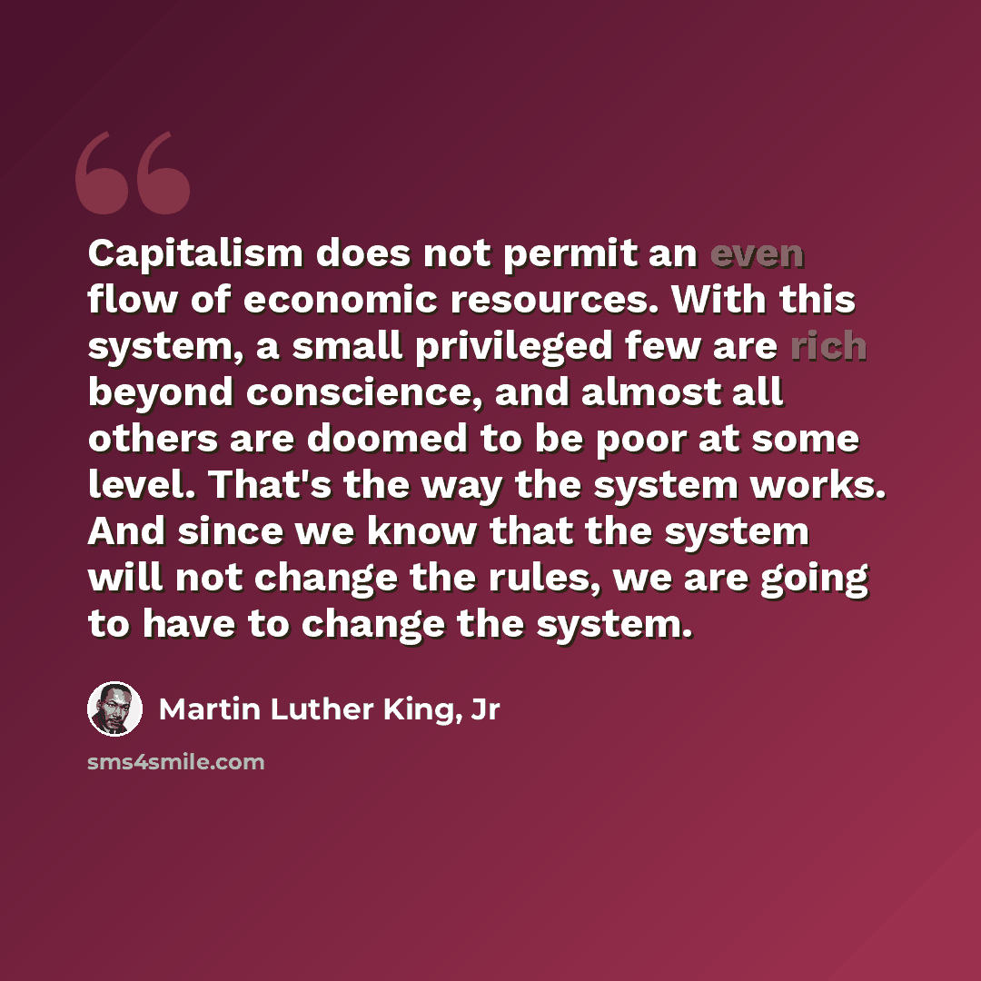 “Capitalism does not permit an even flow of economic resources. With this system, a small privileged few are rich beyond conscience, and almost all others are doomed to be poor at some level. That's the way the system works. And since we know that the system will not change the rules, we are going…” quote by Martin Luther King, Jr