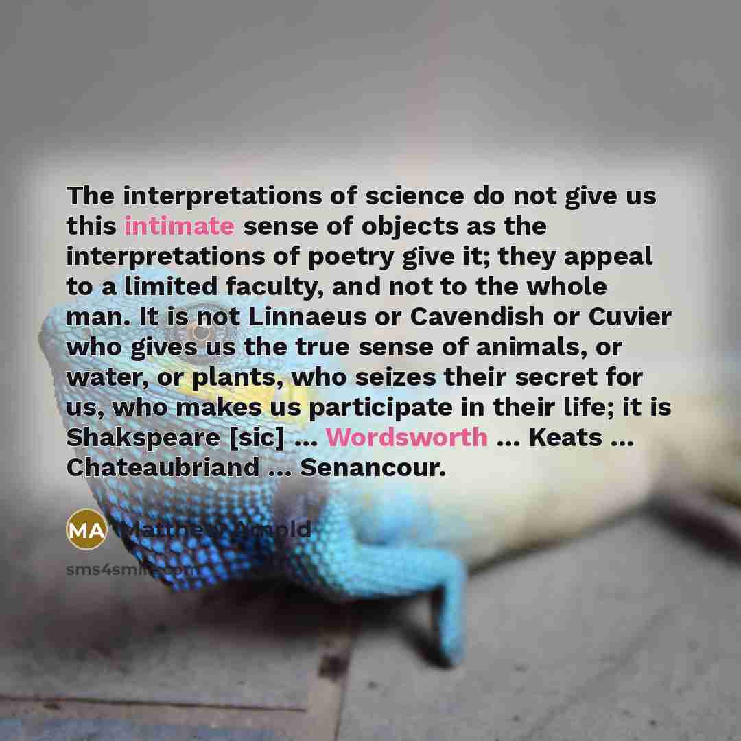 “The interpretations of science do not give us this intimate sense of objects as the interpretations of poetry give it; they appeal to a limited faculty, and not to the whole man. It is not Linnaeus or Cavendish or Cuvier who gives us the true sense of animals, or water, or plants, who seizes their…” quote by Matthew Arnold