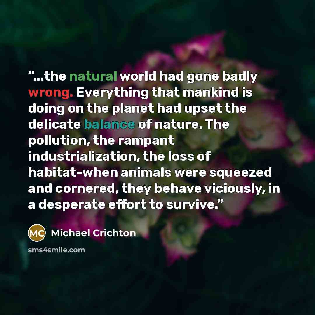 “...the natural world had gone badly wrong. Everything that mankind is doing on the planet had upset the delicate balance of nature. The pollution, the rampant industrialization, the loss of habitat-when animals were squeezed and cornered, they behave viciously, in a desperate effort to survive.” quote by Michael Crichton