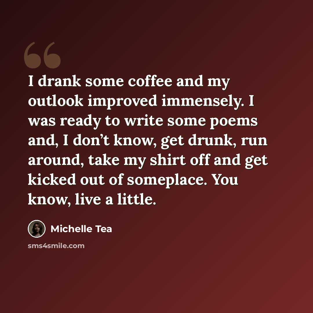 “I drank some coffee and my outlook improved immensely. I was ready to write some poems and, I don’t know, get drunk, run around, take my shirt off and get kicked out of someplace. You know, live a little.” quote by Michelle Tea