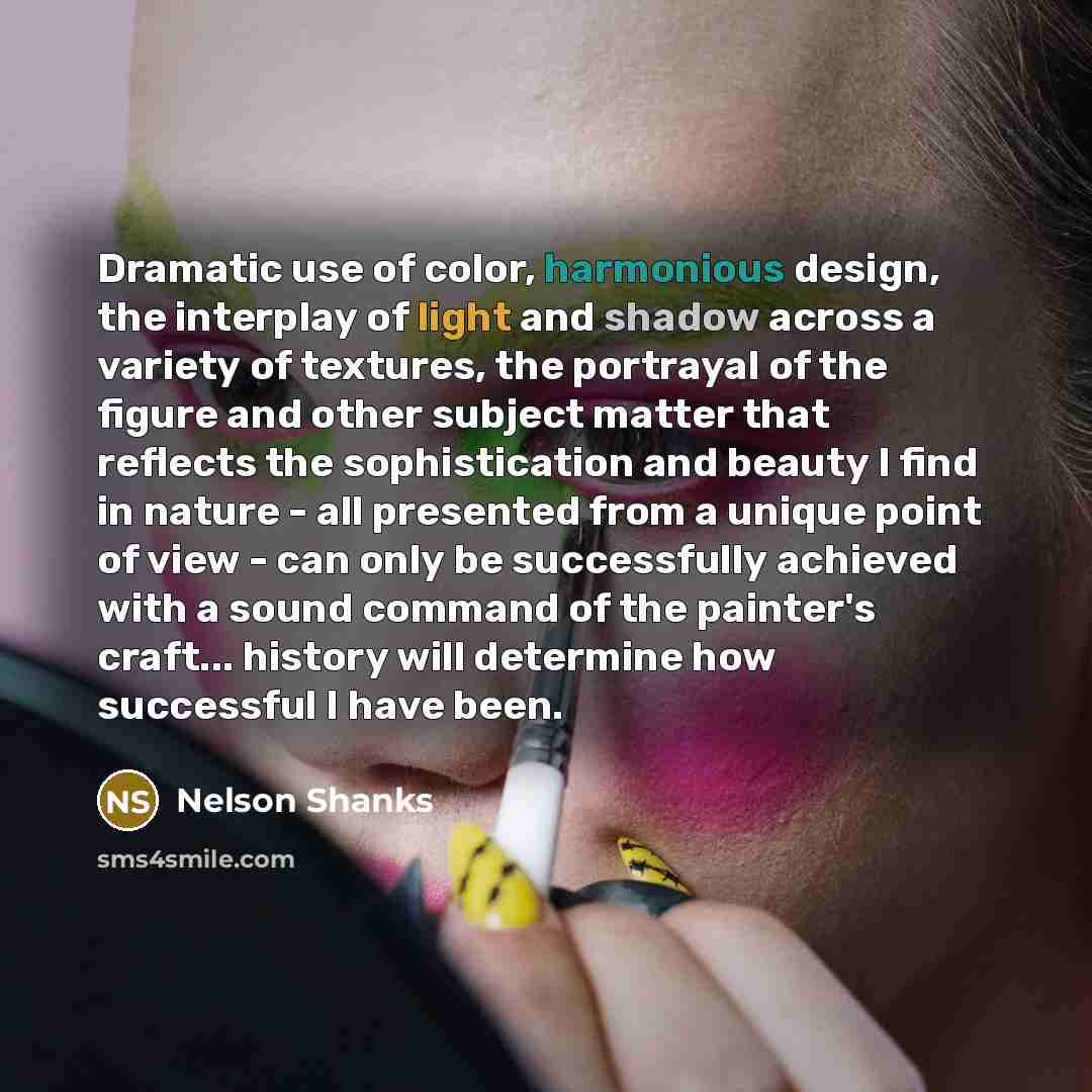 “Dramatic use of color, harmonious design, the interplay of light and shadow across a variety of textures, the portrayal of the figure and other subject matter that reflects the sophistication and beauty I find in nature - all presented from a unique point of view - can only be successfully…” quote by Nelson Shanks