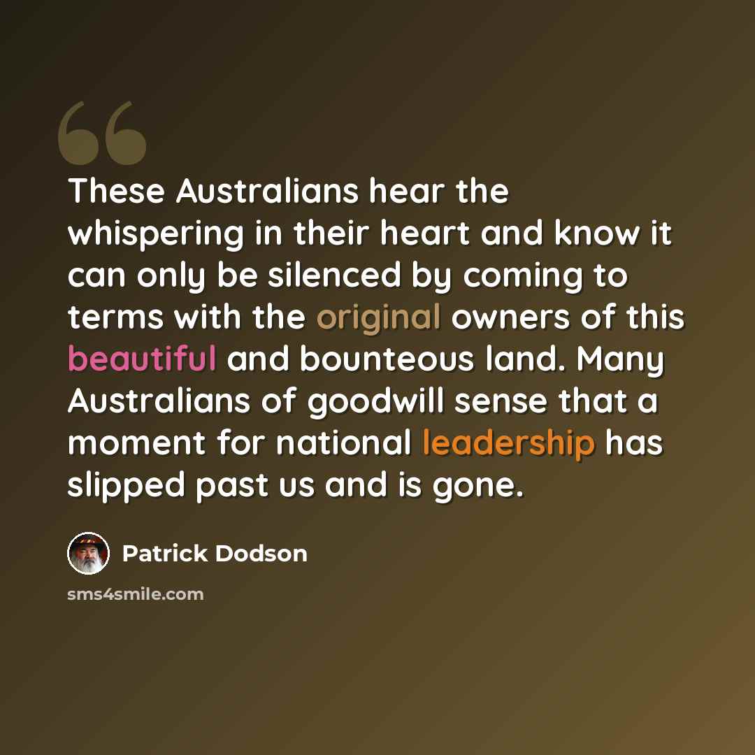 “These Australians hear the whispering in their heart and know it can only be silenced by coming to terms with the original owners of this beautiful and bounteous land. Many Australians of goodwill sense that a moment for national leadership has slipped past us and is gone.” quote by Patrick Dodson