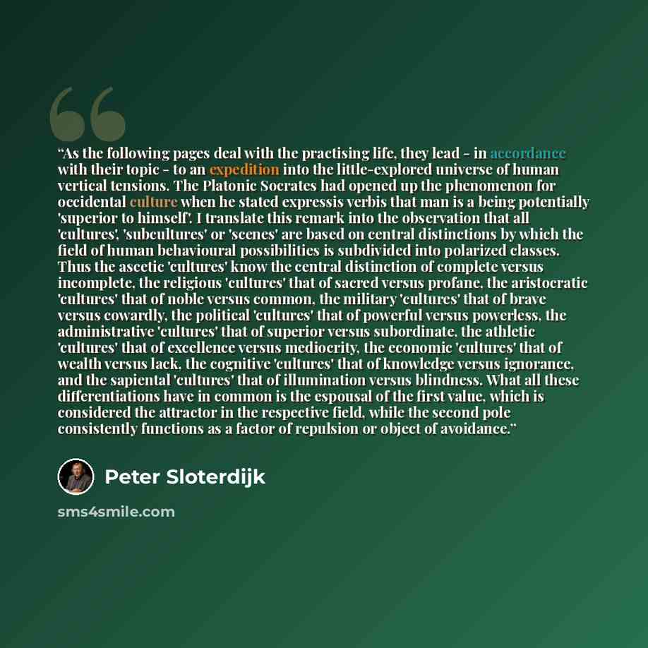 “As the following pages deal with the practising life, they lead - in accordance with their topic - to an expedition into the little-explored universe of human vertical tensions. The Platonic Socrates had opened up the phenomenon for occidental culture when he stated expressis verbis that man is a…” quote by Peter Sloterdijk