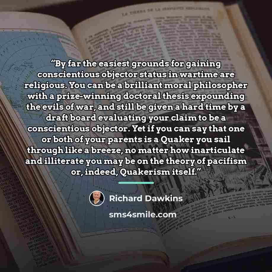 “By far the easiest grounds for gaining conscientious objector status in wartime are religious. You can be a brilliant moral philosopher with a prize-winning doctoral thesis expounding the evils of war, and still be given a hard time by a draft board evaluating your claim to be a conscientious…” quote by Richard Dawkins