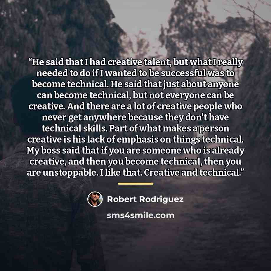 “He said that I had creative talent, but what I really needed to do if I wanted to be successful was to become technical. He said that just about anyone can become technical, but not everyone can be creative. And there are a lot of creative people who never get anywhere because they don't have…” quote by Robert Rodríguez