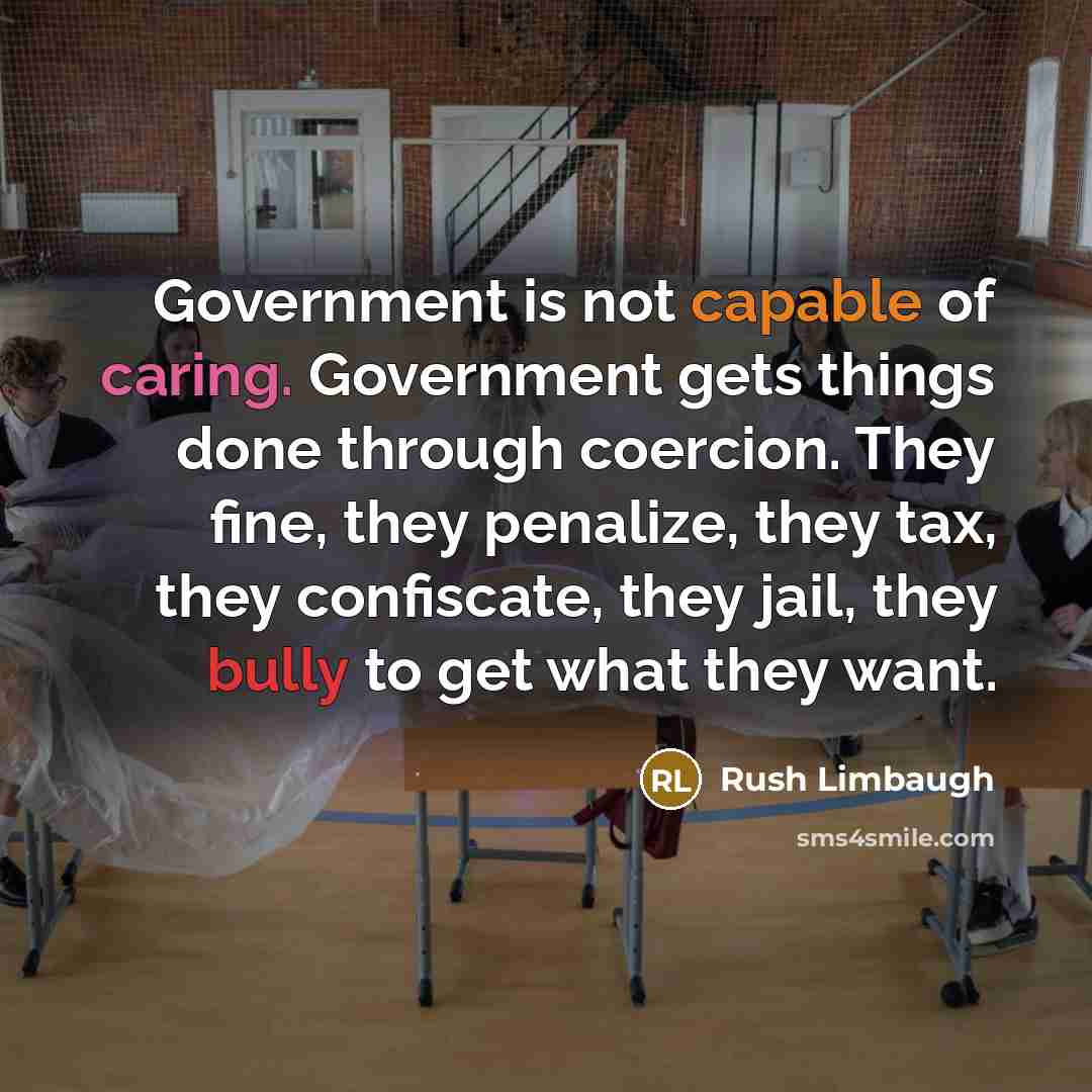 “Government is not capable of caring. Government gets things done through coercion. They fine, they penalize, they tax, they confiscate, they jail, they bully to get what they want.” quote by Rush Limbaugh