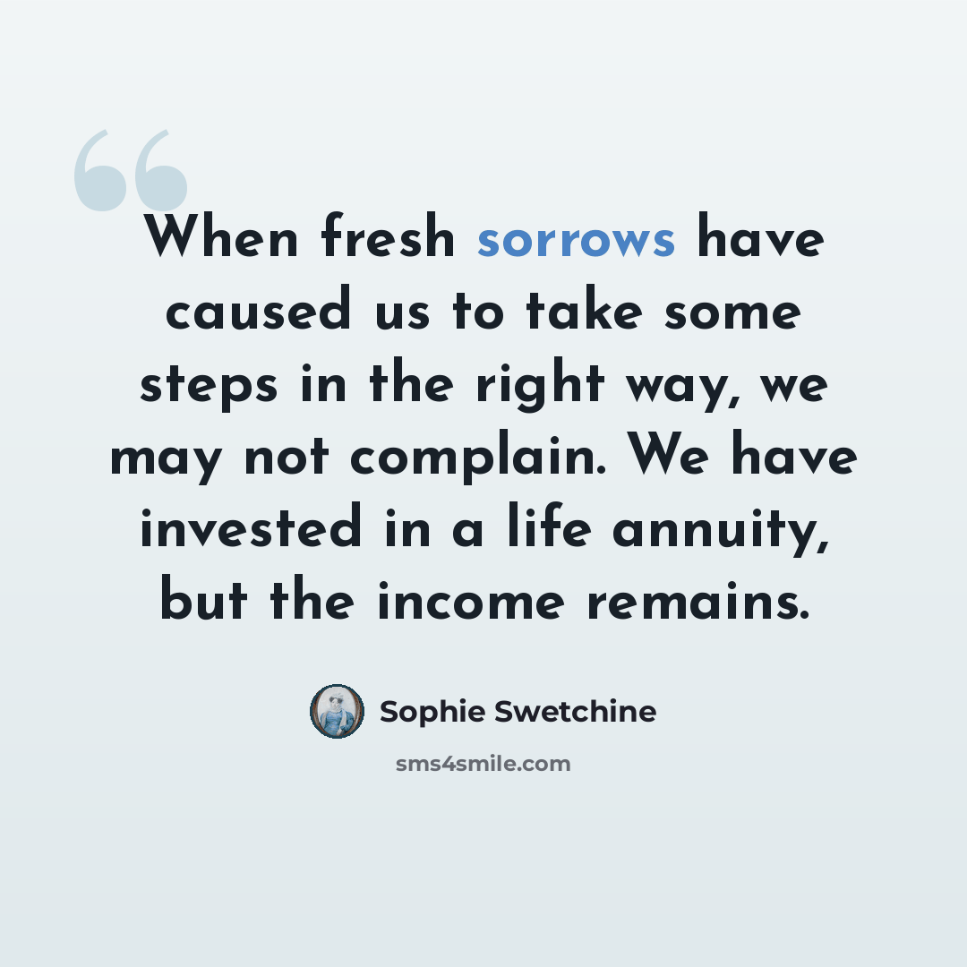 “When fresh sorrows have caused us to take some steps in the right way, we may not complain. We have invested in a life annuity, but the income remains.” quote by Sophie Swetchine