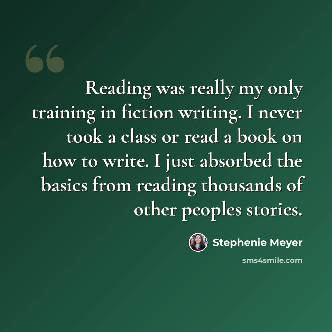 “Reading was really my only training in fiction writing. I never took a class or read a book on how to write. I just absorbed the basics from reading thousands of other peoples stories.” quote by Stephenie Meyer
