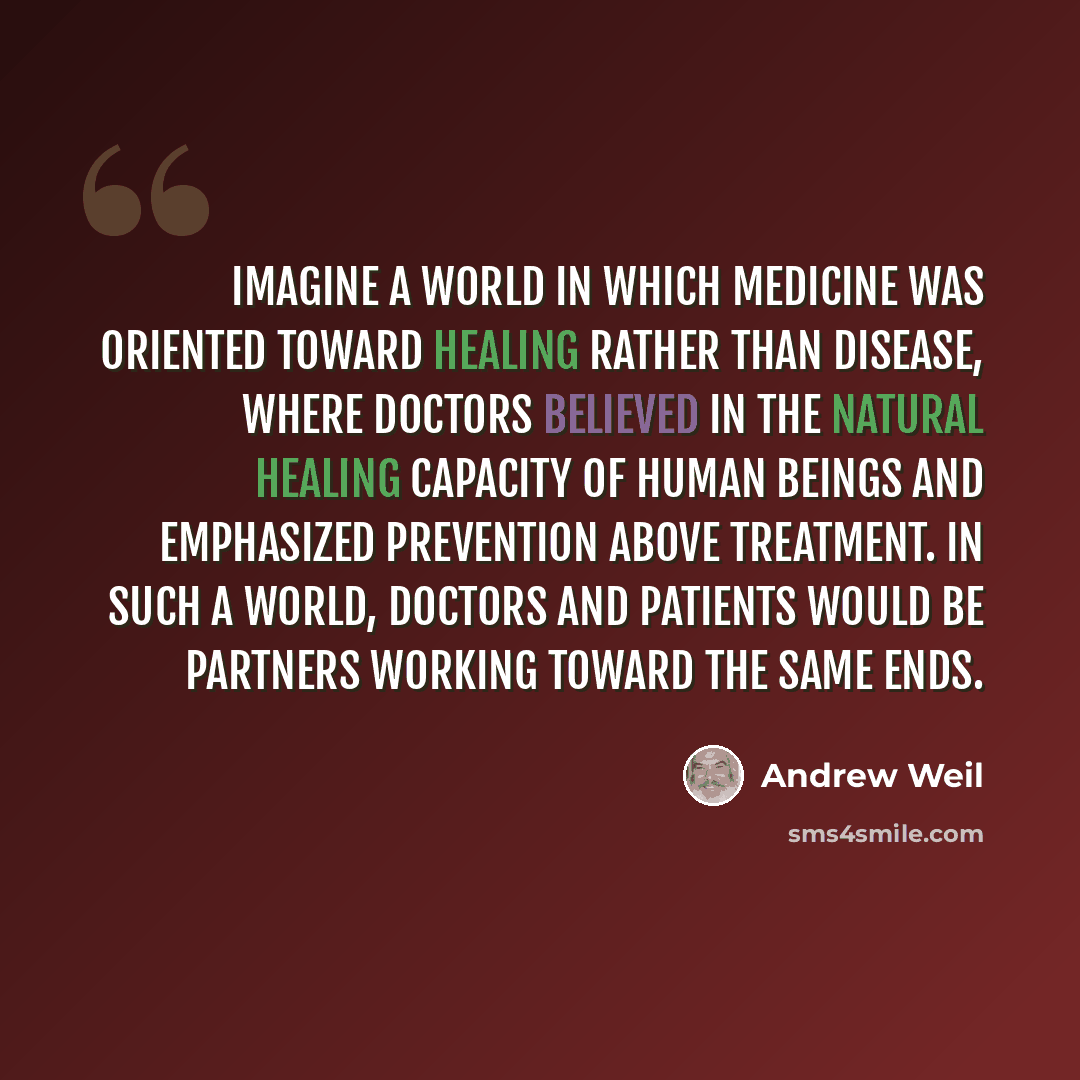 “Imagine a world in which medicine was oriented toward healing rather than disease, where doctors believed in the natural healing capacity of human beings and emphasized prevention above treatment. In such a world, doctors and patients would be partners working toward the same ends.” quote by Andrew Weil
