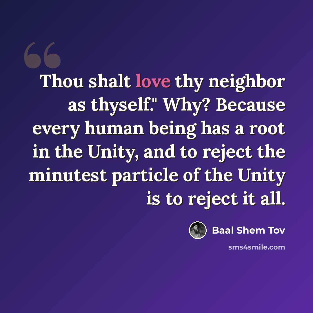 “Thou shalt love thy neighbor as thyself." Why? Because every human being has a root in the Unity, and to reject the minutest particle of the Unity is to reject it all.” quote by Baal Shem Tov