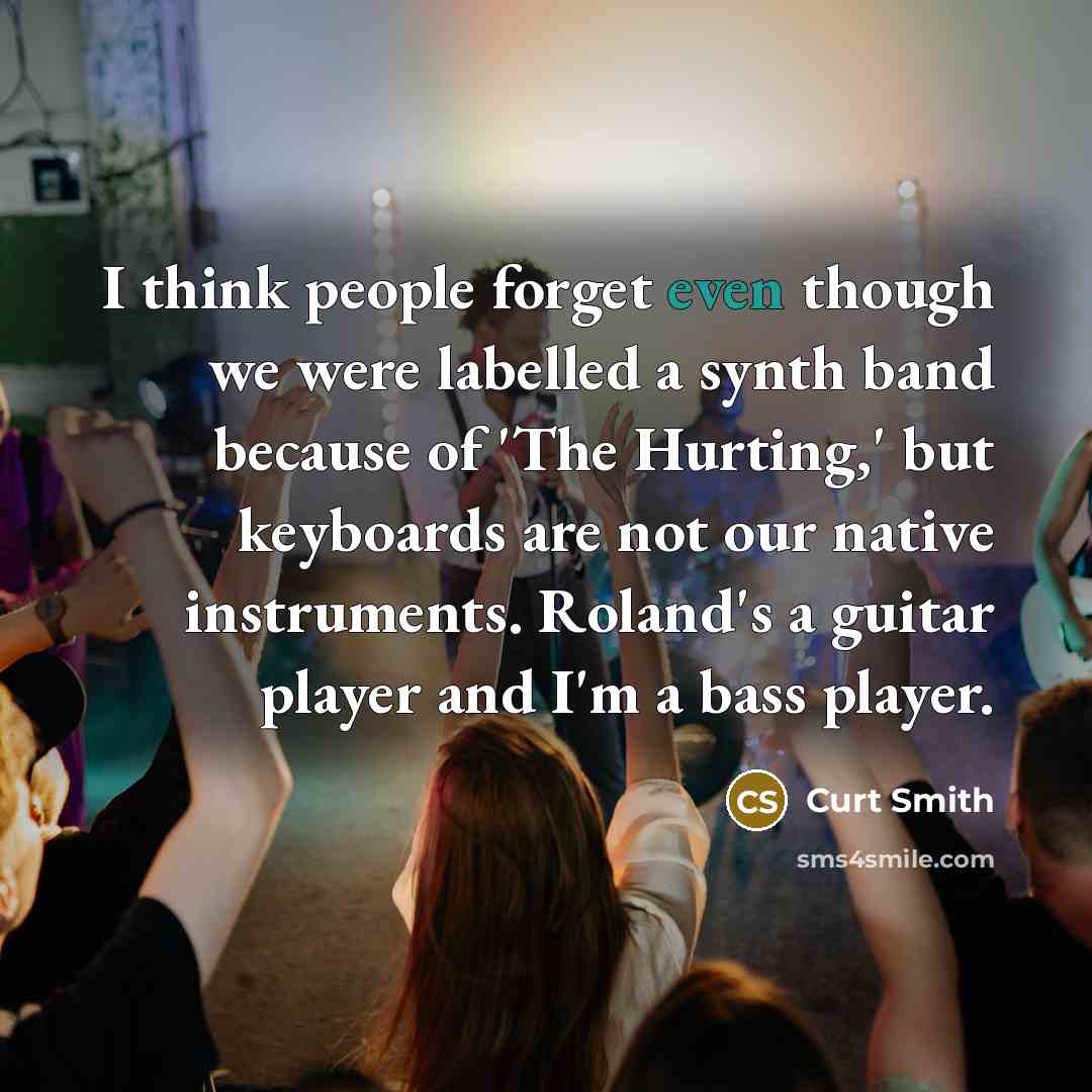 “I think people forget even though we were labelled a synth band because of 'The Hurting,' but keyboards are not our native instruments. Roland's a guitar player and I'm a bass player.” quote by Curt Smith