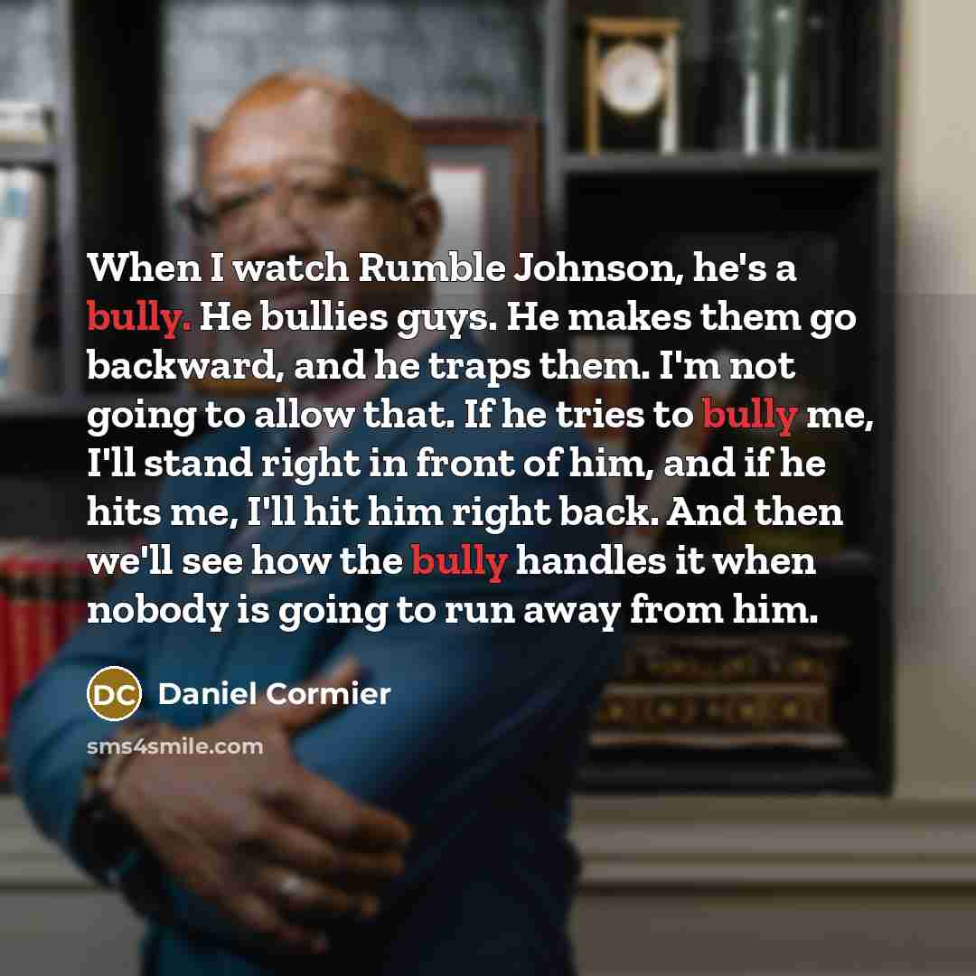 “When I watch Rumble Johnson, he's a bully. He bullies guys. He makes them go backward, and he traps them. I'm not going to allow that. If he tries to bully me, I'll stand right in front of him, and if he hits me, I'll hit him right back. And then we'll see how the bully handles it when nobody is…” quote by Daniel Cormier