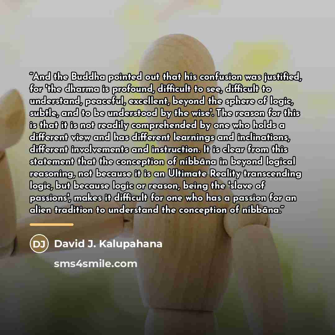 “And the Buddha pointed out that his confusion was justified, for 'the dharma is profound, difficult to see, difficult to understand, peaceful, excellent, beyond the sphere of logic, subtle, and to be understood by the wise'. The reason for this is that it is not readily comprehended by one who…” quote by David J. Kalupahana