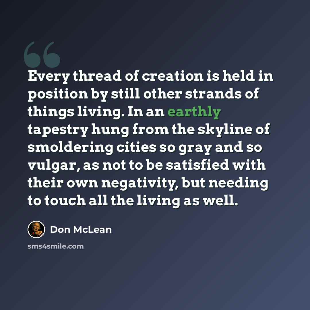 “Every thread of creation is held in position by still other strands of things living. In an earthly tapestry hung from the skyline of smoldering cities so gray and so vulgar, as not to be satisfied with their own negativity, but needing to touch all the living as well.” quote by Don McLean