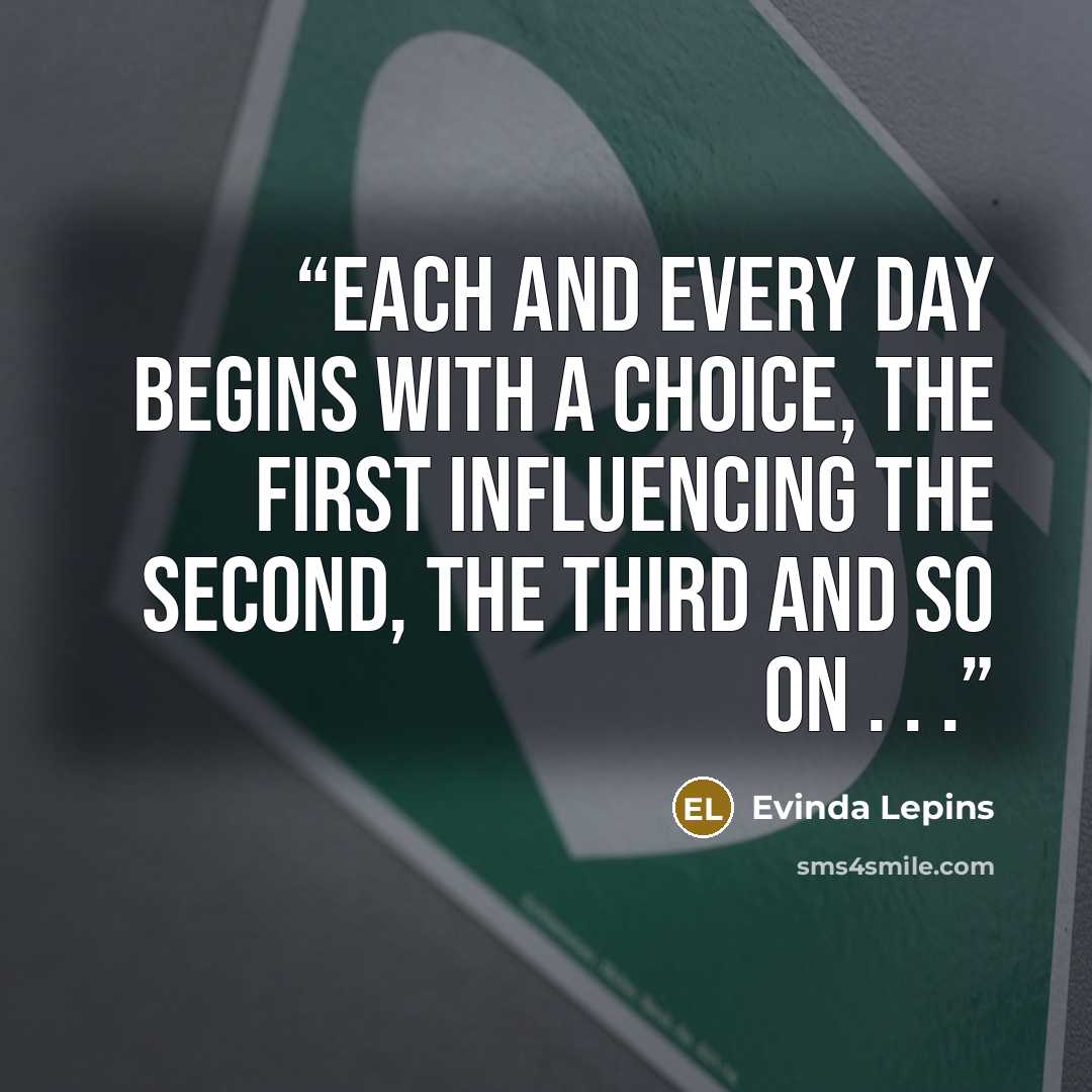 “Each and every day begins with a choice, the first influencing the second, the third and so on . . .” quote by Evinda Lepins