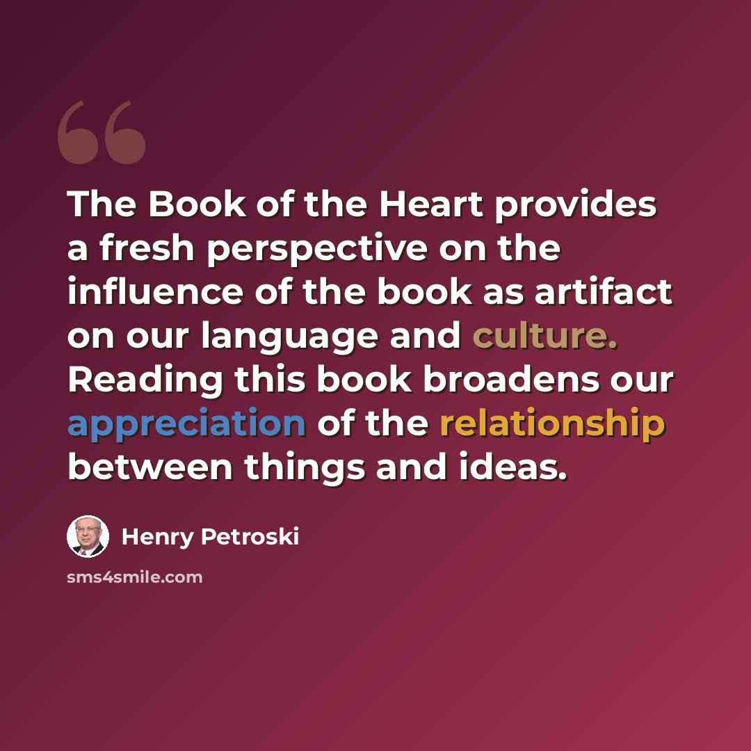 “The Book of the Heart provides a fresh perspective on the influence of the book as artifact on our language and culture. Reading this book broadens our appreciation of the relationship between things and ideas.” quote by Henry Petroski