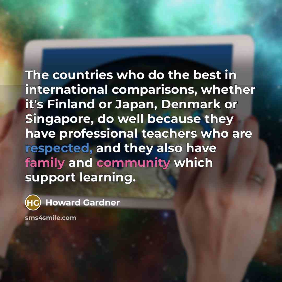 “The countries who do the best in international comparisons, whether it's Finland or Japan, Denmark or Singapore, do well because they have professional teachers who are respected, and they also have family and community which support learning.” quote by Howard Gardner