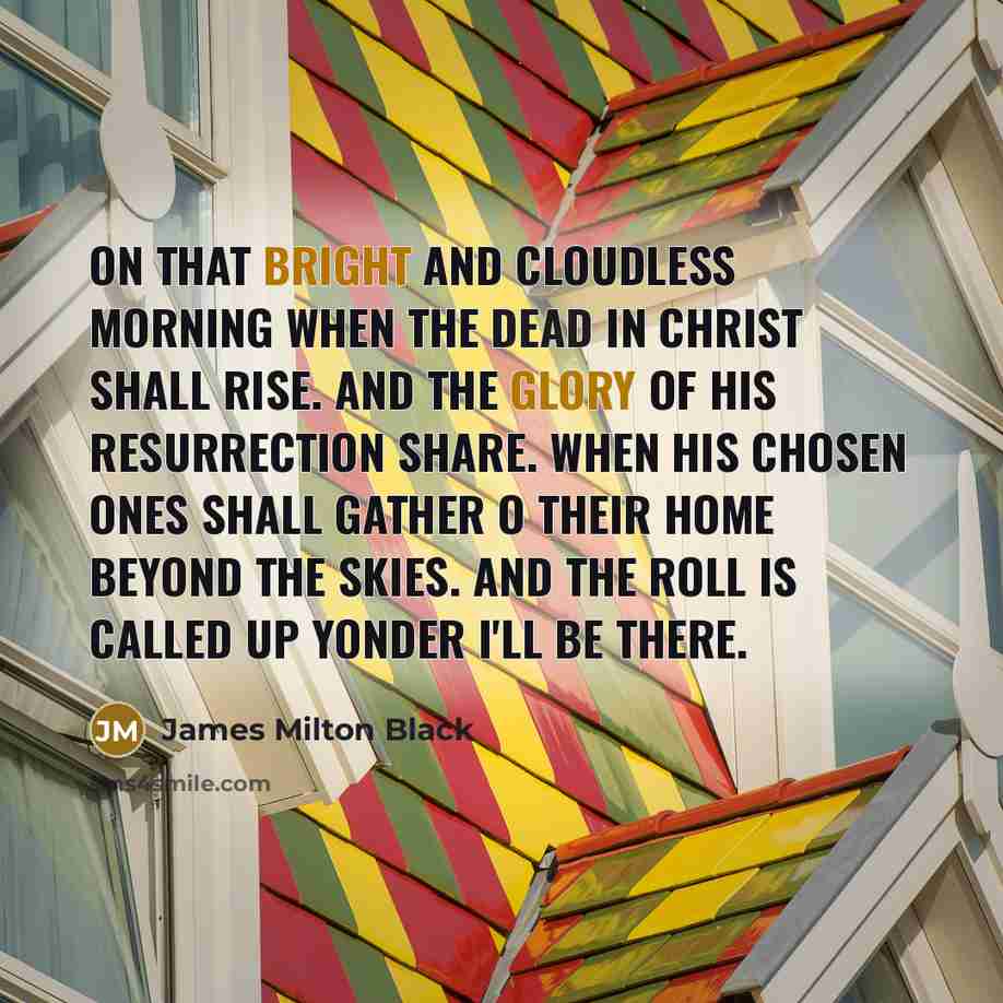 “On that bright and cloudless morning when the dead in Christ shall rise. And the glory of His resurrection share. When His chosen ones shall gather o their home beyond the skies. And the roll is called up yonder I'll be there.” quote by James Milton Black