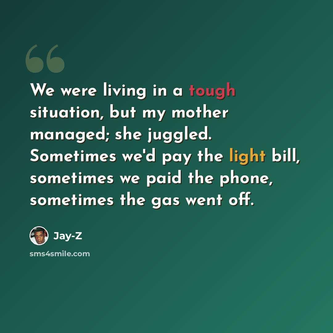 “We were living in a tough situation, but my mother managed; she juggled. Sometimes we'd pay the light bill, sometimes we paid the phone, sometimes the gas went off.” quote by Jay-Z