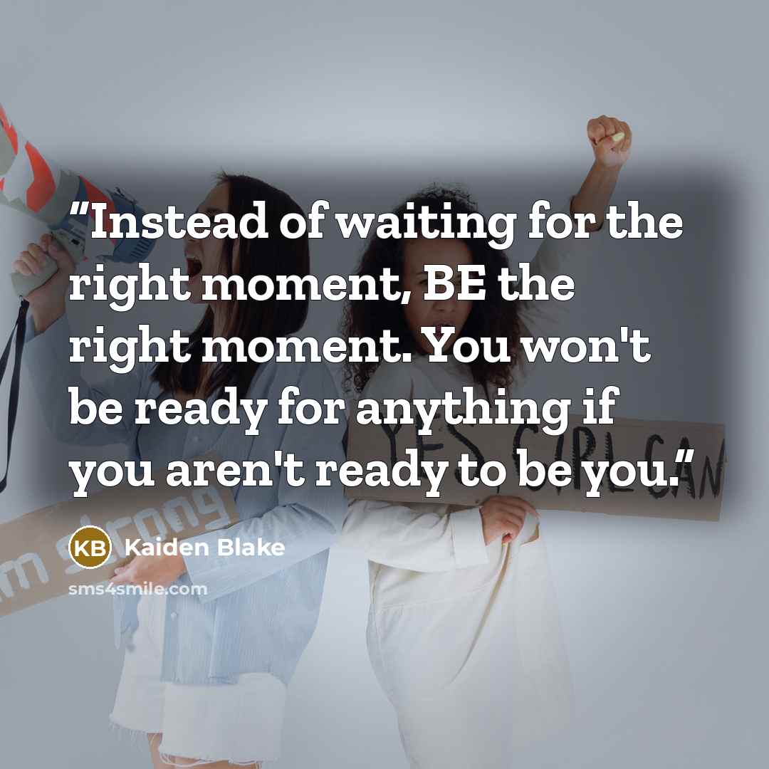 “Instead of waiting for the right moment, BE the right moment. You won't be ready for anything if you aren't ready to be you.” quote by Kaiden Blake