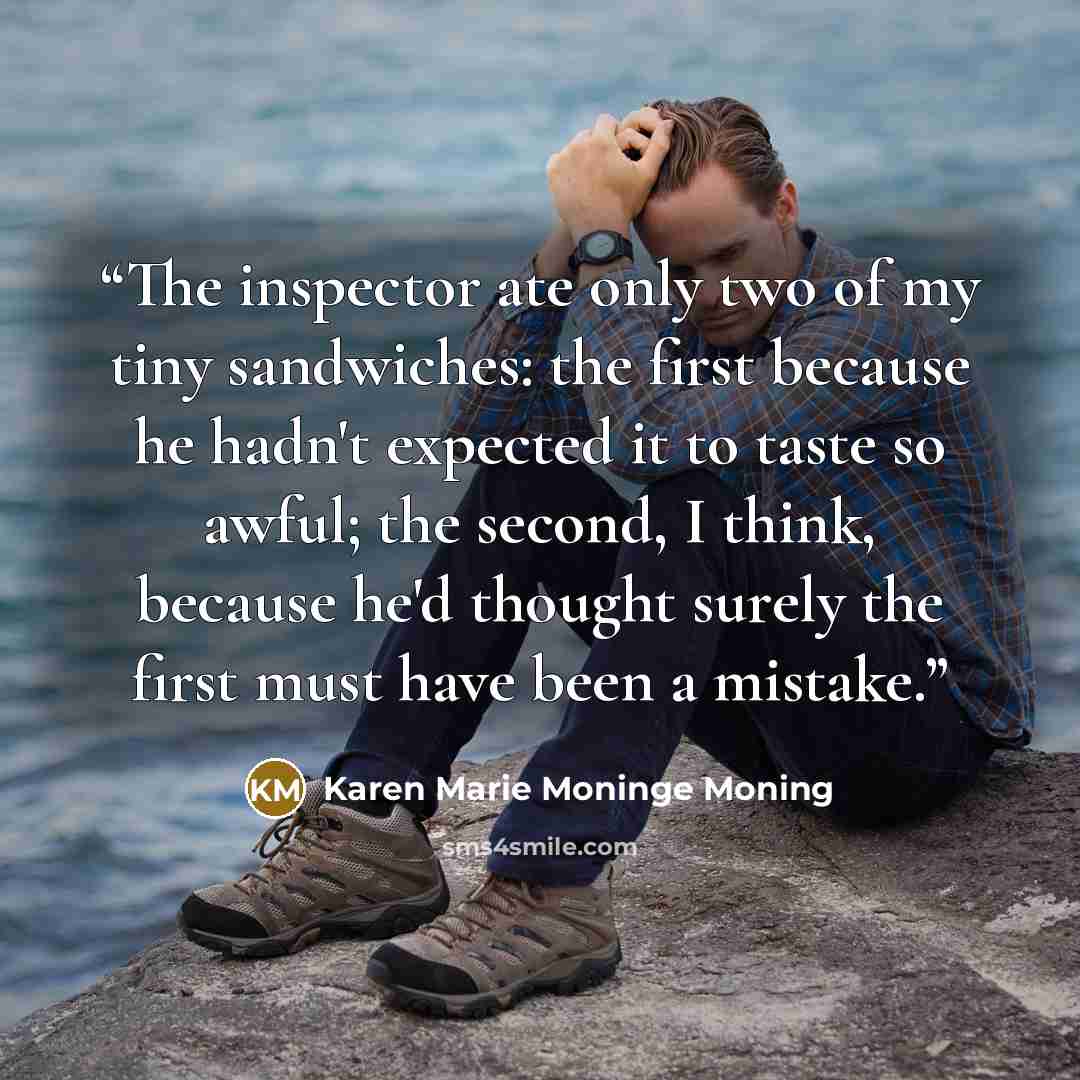 “The inspector ate only two of my tiny sandwiches: the first because he hadn't expected it to taste so awful; the second, I think, because he'd thought surely the first must have been a mistake.” quote by Karen Marie Moninge Moning