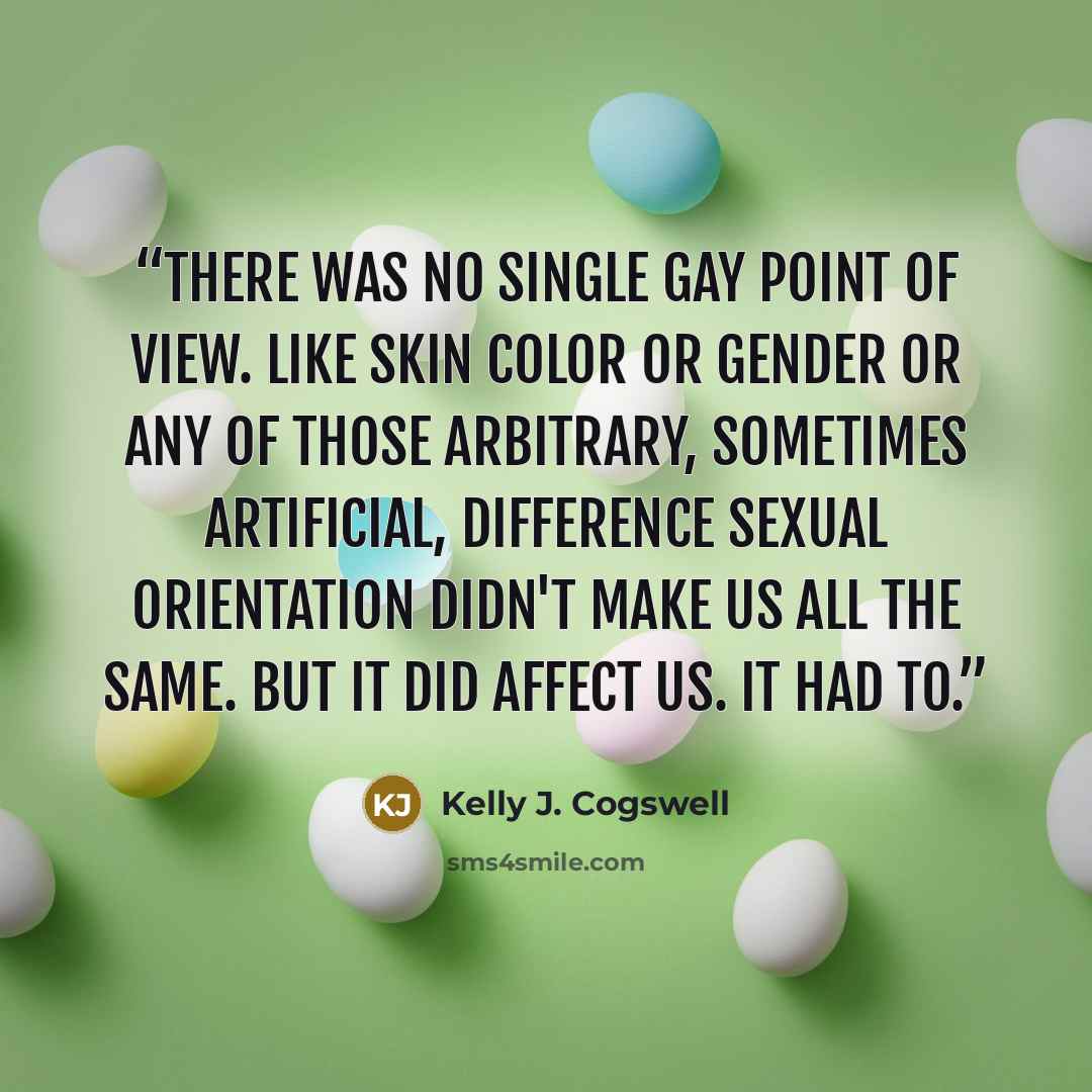 “There was no single gay point of view. Like skin color or gender or any of those arbitrary, sometimes artificial, difference sexual orientation didn't make us all the same. But it did affect us. It had to.” quote by Kelly J. Cogswell