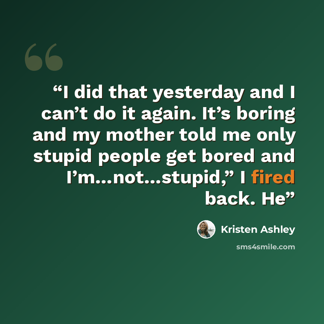 “I did that yesterday and I can’t do it again. It’s boring and my mother told me only stupid people get bored and I’m…not…stupid,” I fired back. He” quote by Kristen Ashley