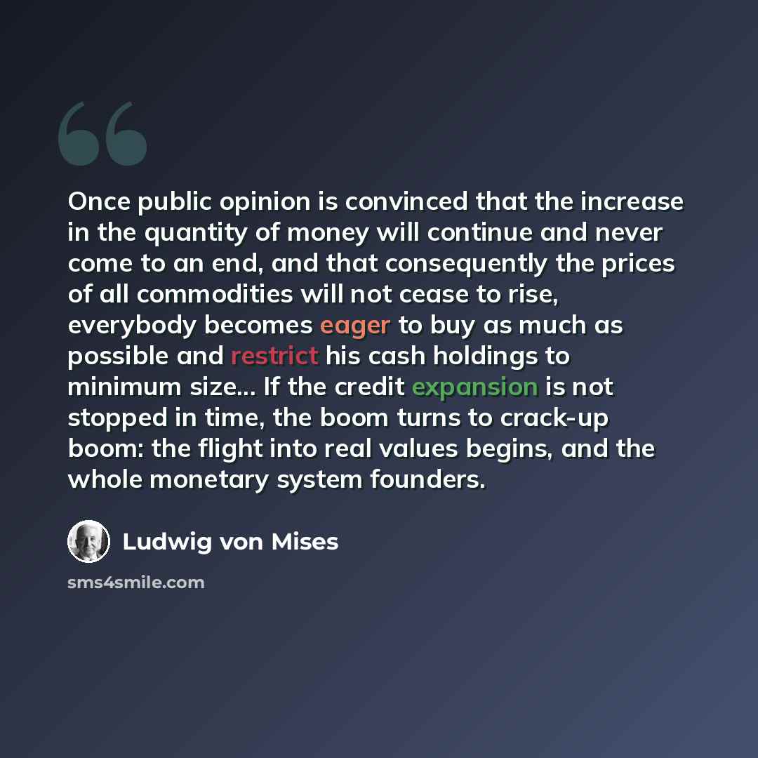 “Once public opinion is convinced that the increase in the quantity of money will continue and never come to an end, and that consequently the prices of all commodities will not cease to rise, everybody becomes eager to buy as much as possible and restrict his cash holdings to minimum size... If…” quote by Ludwig von Mises