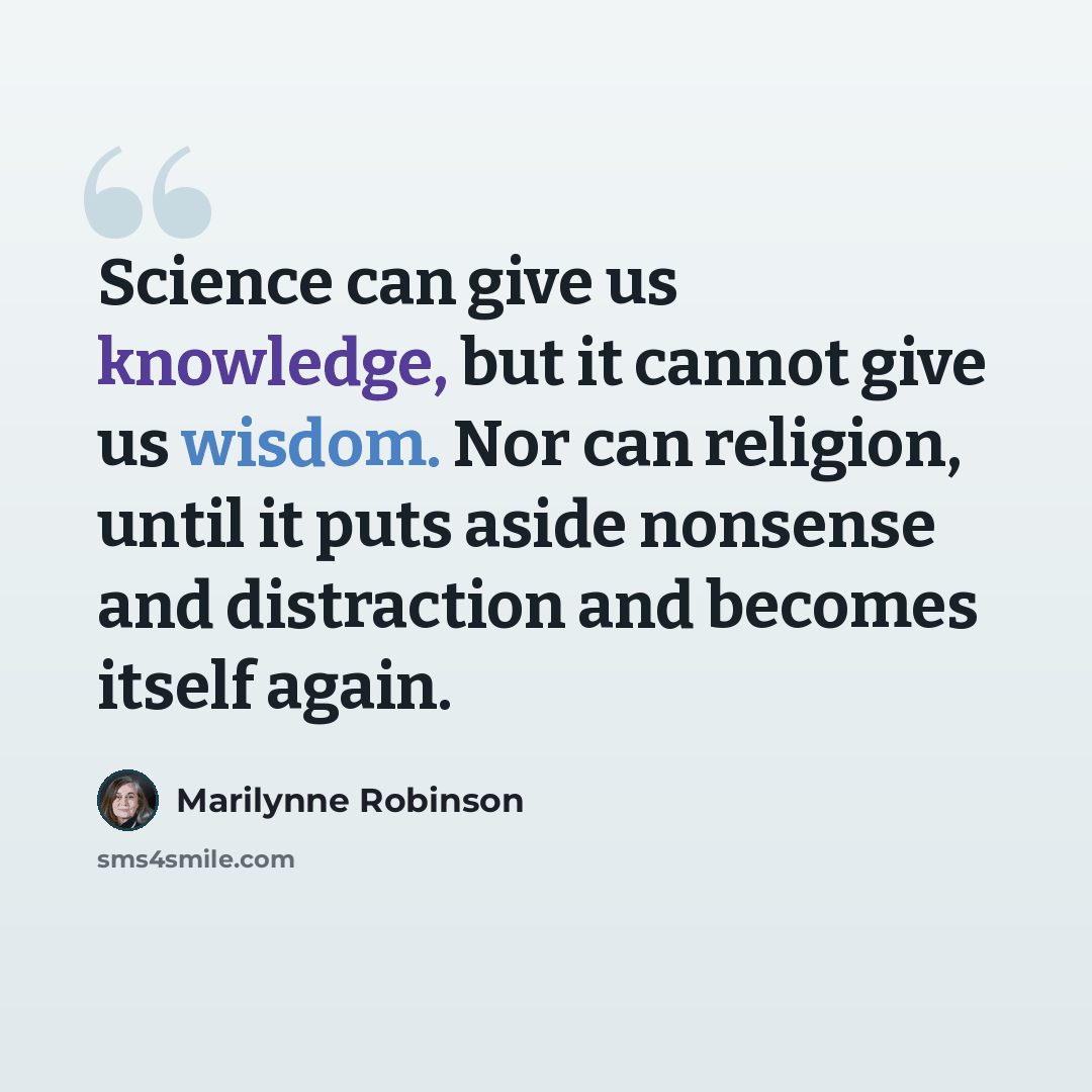 “Science can give us knowledge, but it cannot give us wisdom. Nor can religion, until it puts aside nonsense and distraction and becomes itself again.” quote by Marilynne Robinson