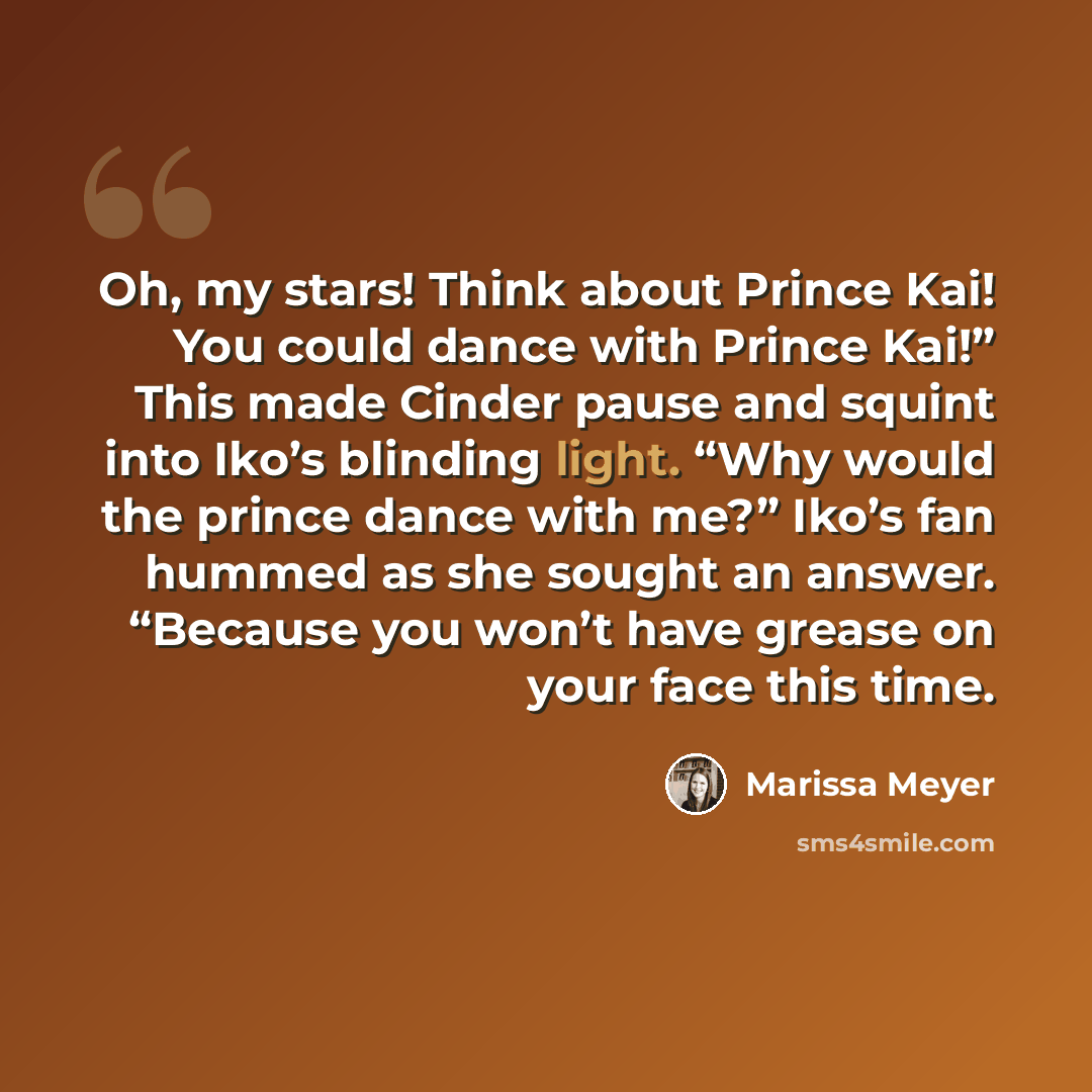 “Oh, my stars! Think about Prince Kai! You could dance with Prince Kai!” This made Cinder pause and squint into Iko’s blinding light. “Why would the prince dance with me?” Iko’s fan hummed as she sought an answer. “Because you won’t have grease on your face this time.” quote by Marissa Meyer
