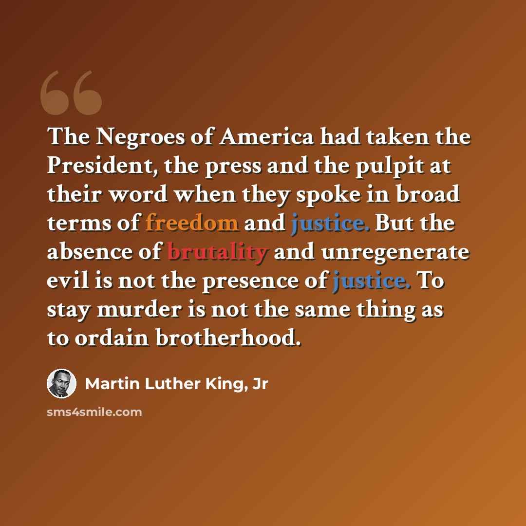 “The Negroes of America had taken the President, the press and the pulpit at their word when they spoke in broad terms of freedom and justice. But the absence of brutality and unregenerate evil is not the presence of justice. To stay murder is not the same thing as to ordain brotherhood.” quote by Martin Luther King, Jr