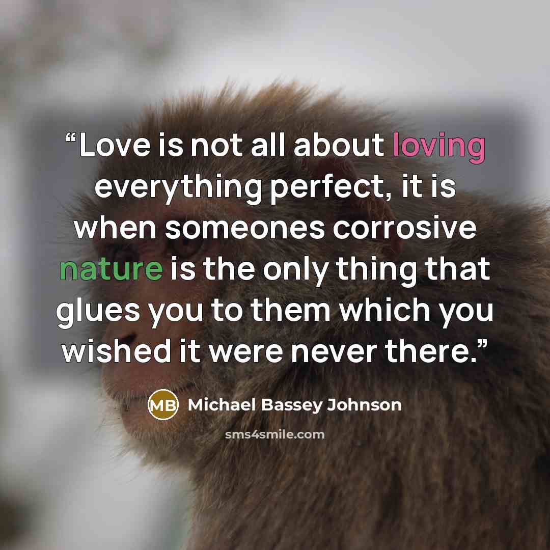 “Love is not all about loving everything perfect, it is when someones corrosive nature is the only thing that glues you to them which you wished it were never there.” quote by Michael Bassey Johnson