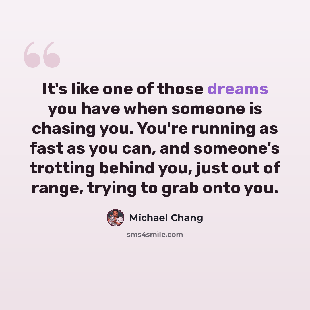 “It's like one of those dreams you have when someone is chasing you. You're running as fast as you can, and someone's trotting behind you, just out of range, trying to grab onto you.” quote by Michael Chang