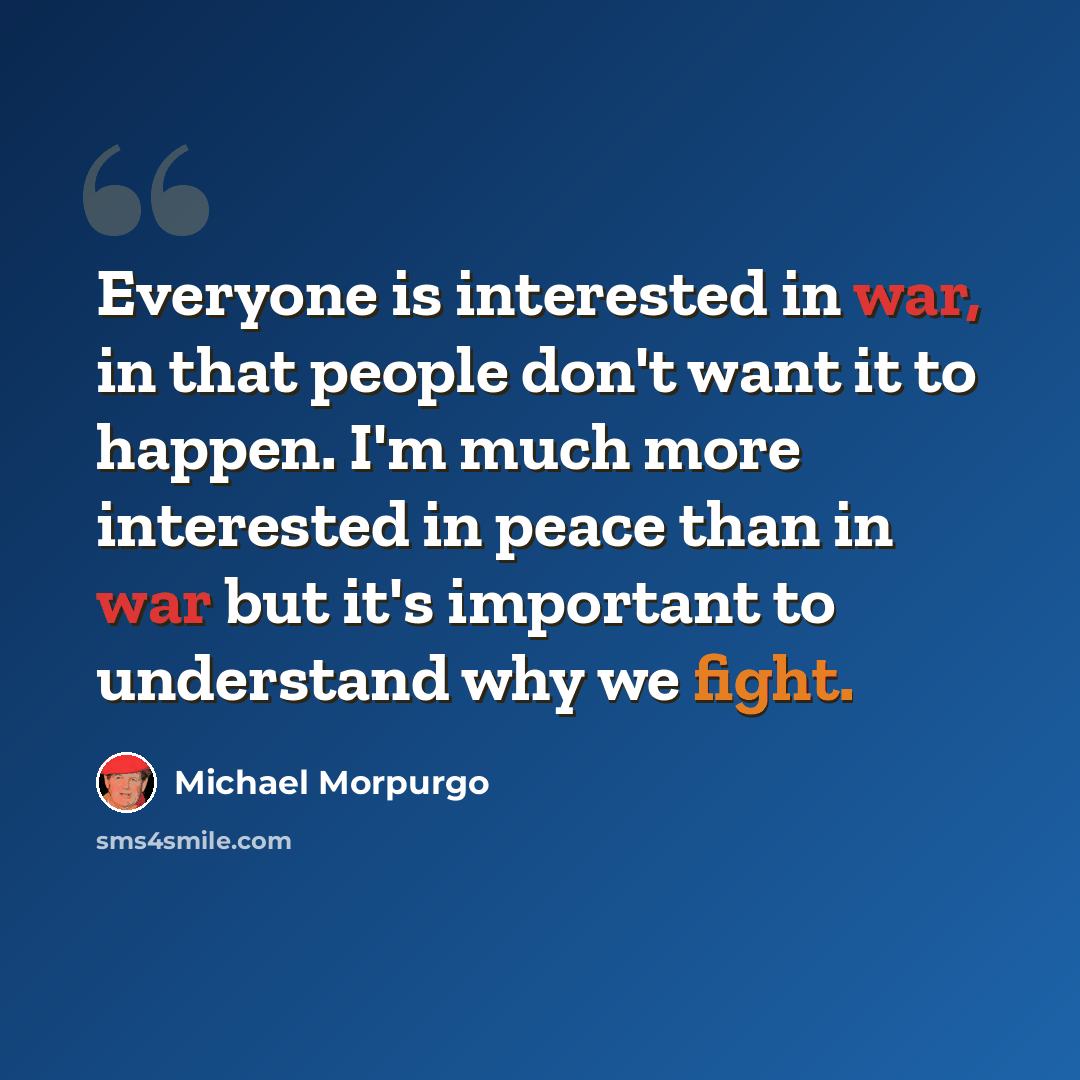 “Everyone is interested in war, in that people don't want it to happen. I'm much more interested in peace than in war but it's important to understand why we fight.” quote by Michael Morpurgo