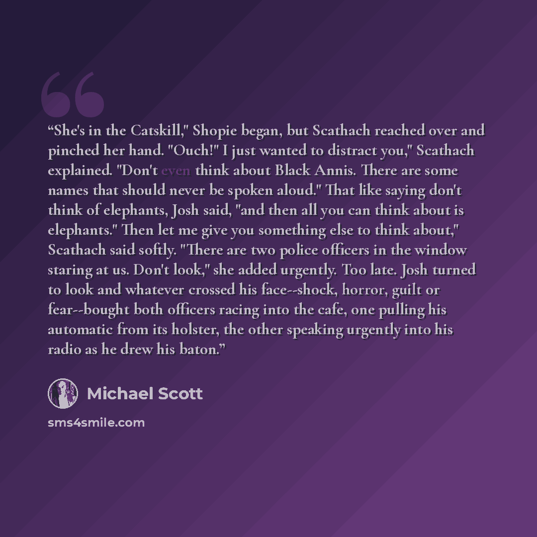“She's in the Catskill," Shopie began, but Scathach reached over and pinched her hand. "Ouch!" I just wanted to distract you," Scathach explained. "Don't even think about Black Annis. There are some names that should never be spoken aloud." That like saying don't think of elephants, Josh said, "and…” quote by Michael Scott