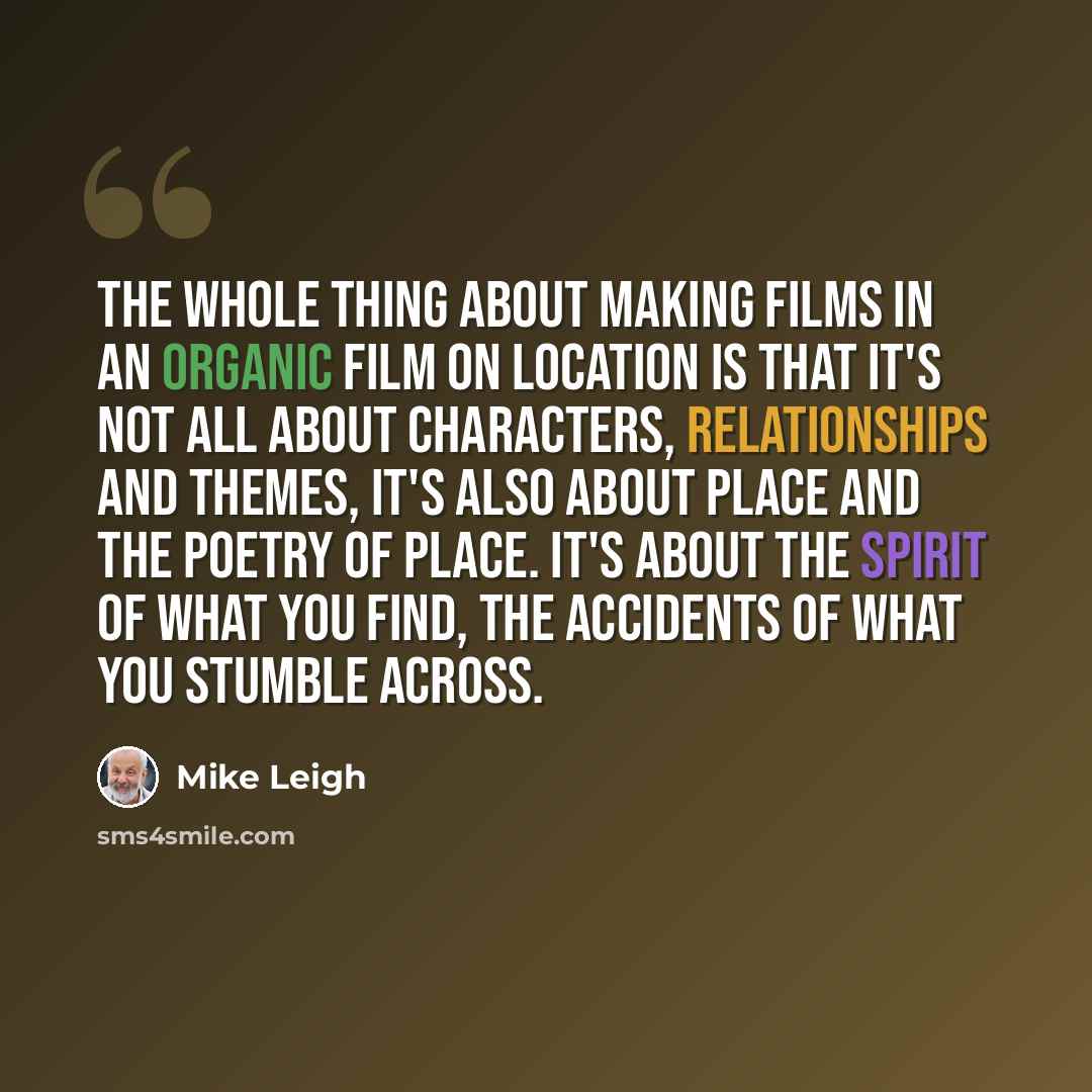 “The whole thing about making films in an organic film on location is that it's not all about characters, relationships and themes, it's also about place and the poetry of place. It's about the spirit of what you find, the accidents of what you stumble across.” quote by Mike Leigh