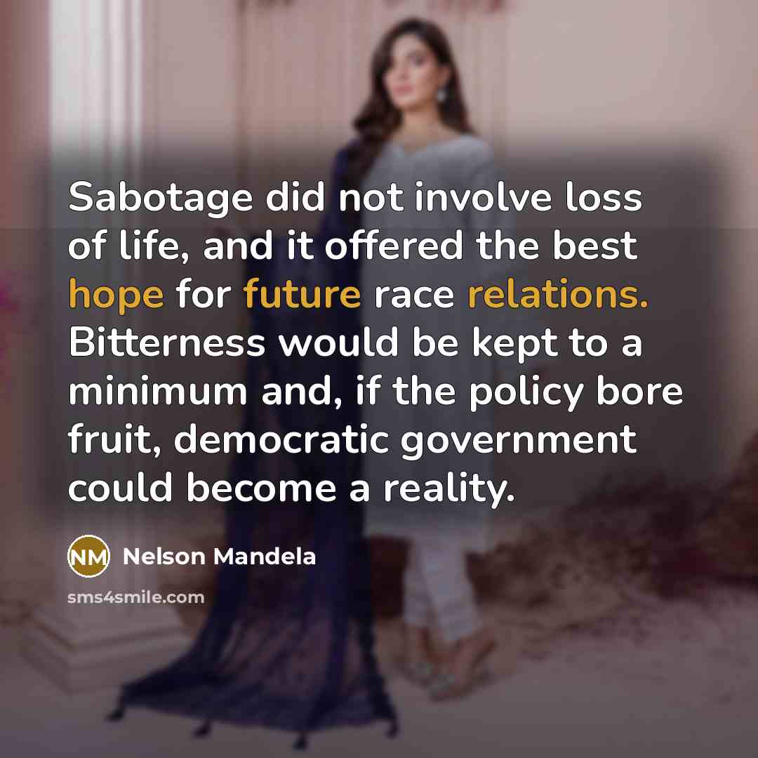 “Sabotage did not involve loss of life, and it offered the best hope for future race relations. Bitterness would be kept to a minimum and, if the policy bore fruit, democratic government could become a reality.” quote by Nelson Mandela