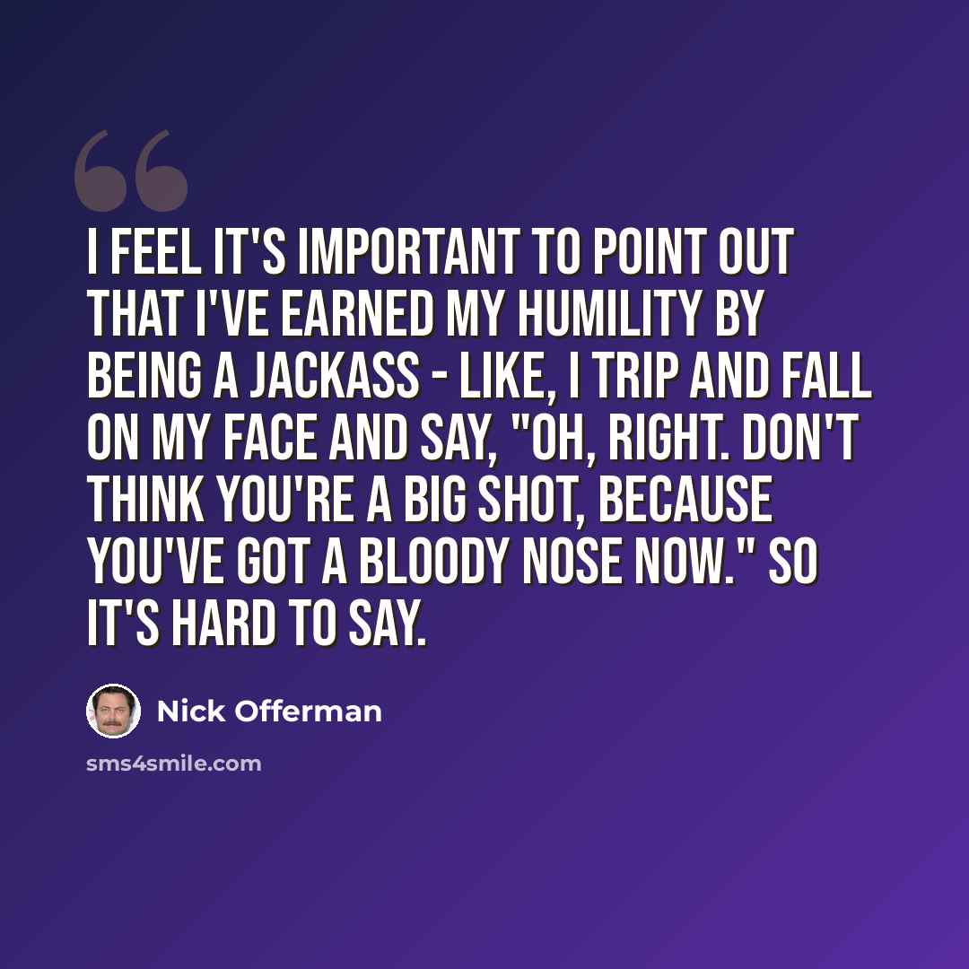 “I feel it's important to point out that I've earned my humility by being a jackass - like, I trip and fall on my face and say, "Oh, right. Don't think you're a big shot, because you've got a bloody nose now." So it's hard to say.” quote by Nick Offerman