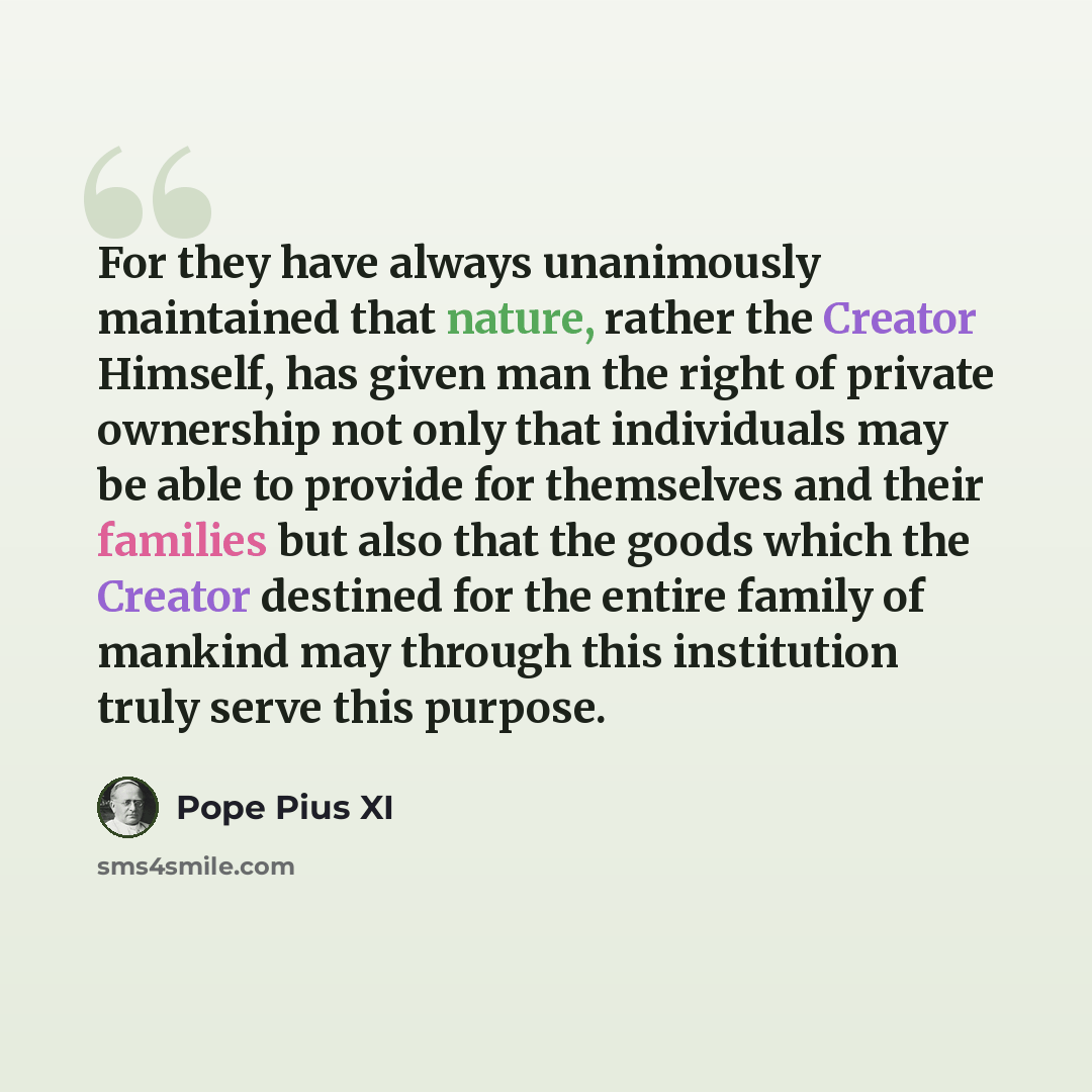 “For they have always unanimously maintained that nature, rather the Creator Himself, has given man the right of private ownership not only that individuals may be able to provide for themselves and their families but also that the goods which the Creator destined for the entire family of mankind…” quote by Pope Pius XI