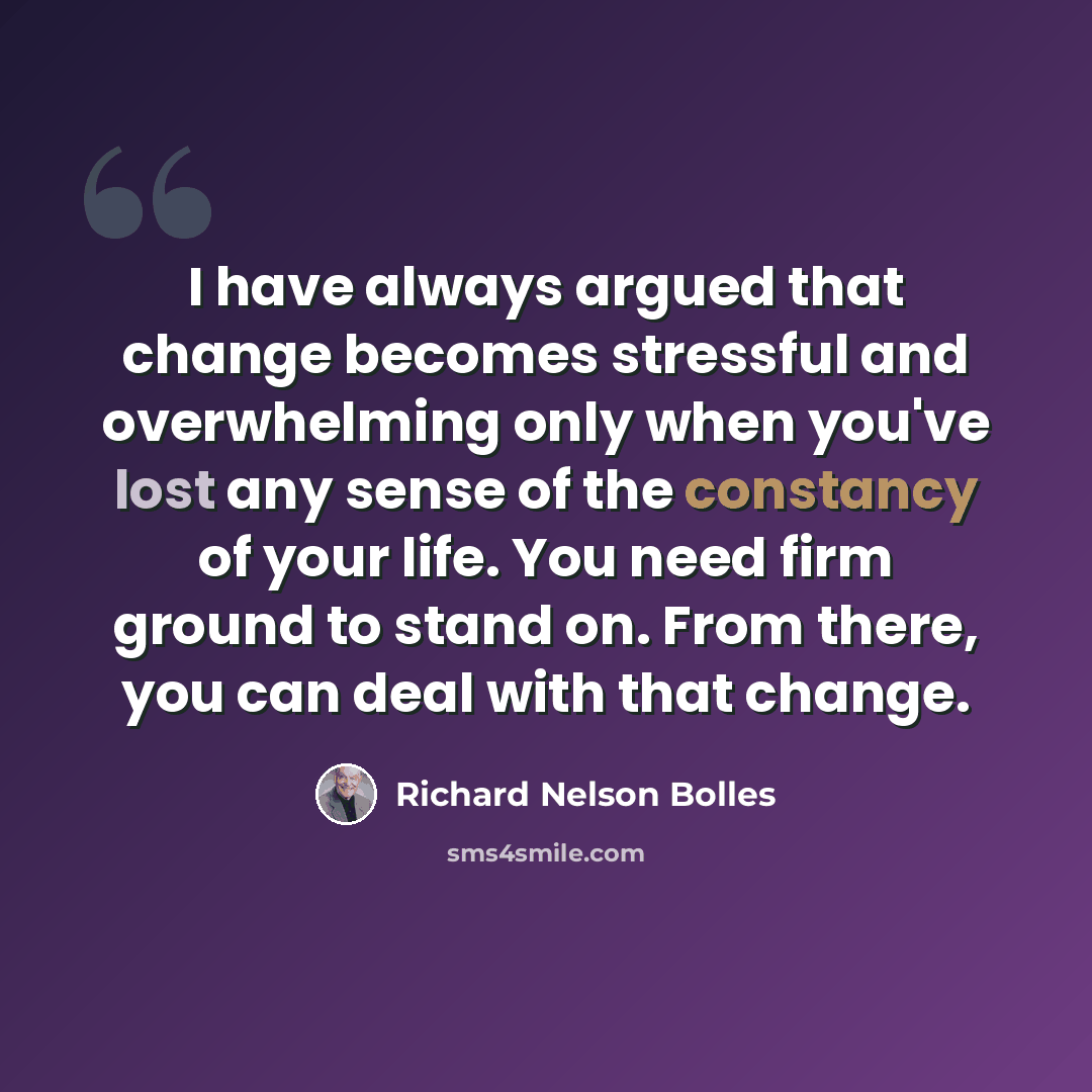“I have always argued that change becomes stressful and overwhelming only when you've lost any sense of the constancy of your life. You need firm ground to stand on. From there, you can deal with that change.” quote by Richard Nelson Bolles