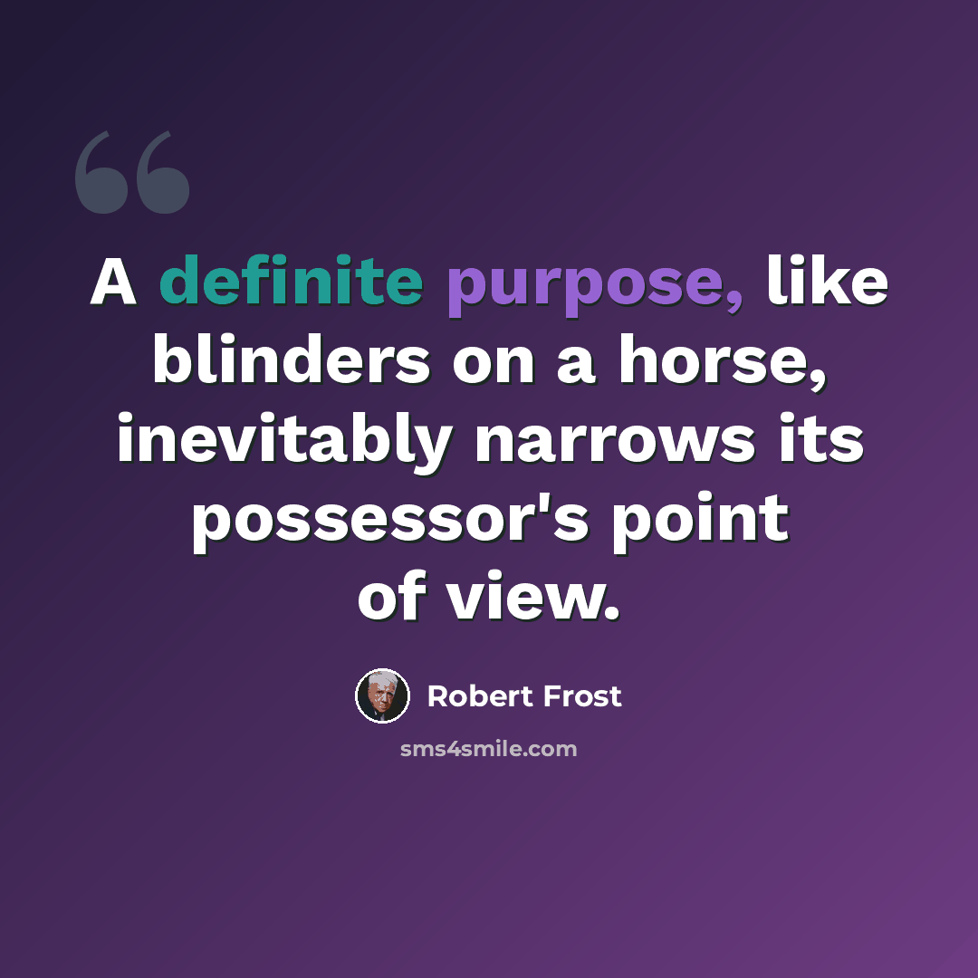 “A definite purpose, like blinders on a horse, inevitably narrows its possessor's point of view.” quote by Robert Frost