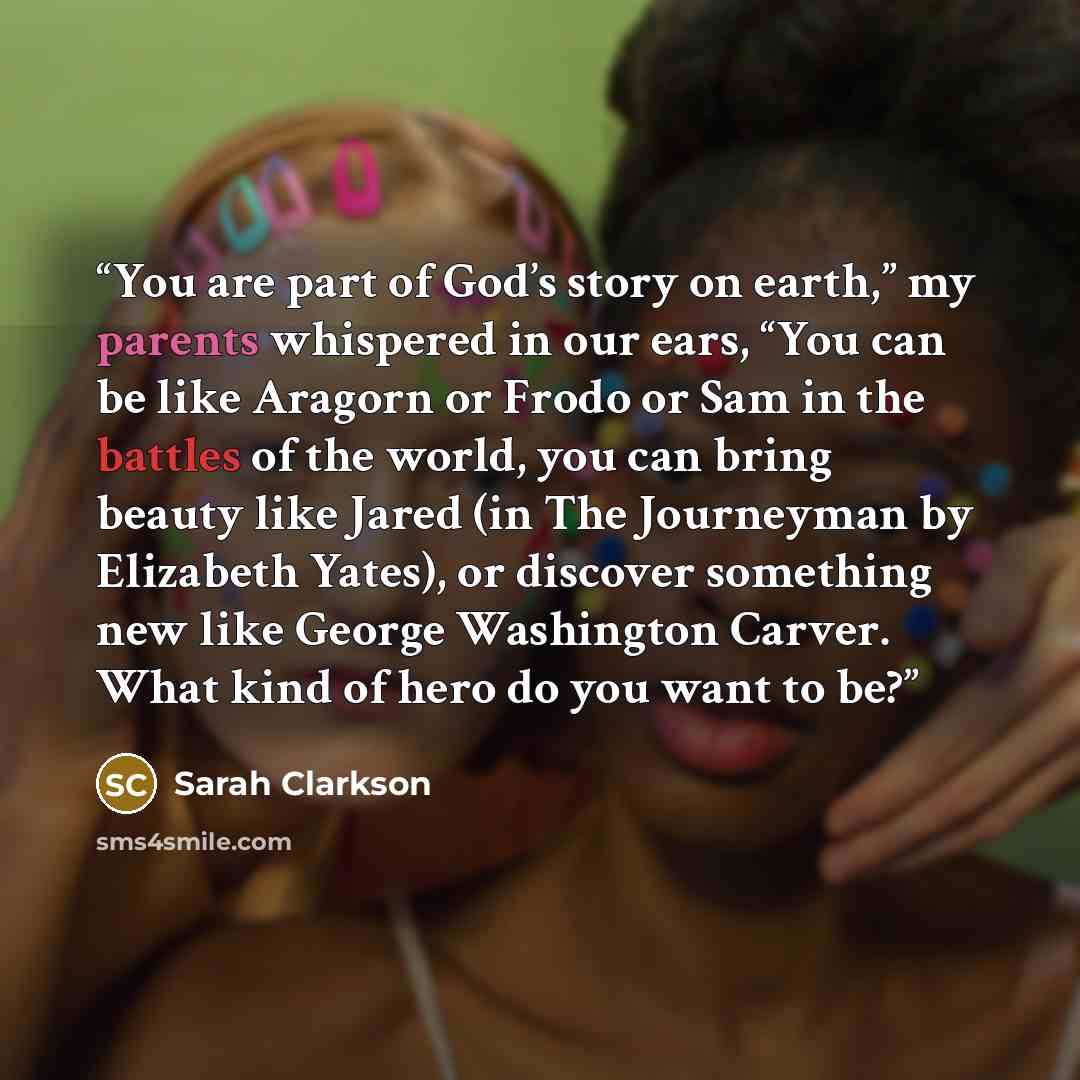 “You are part of God’s story on earth,” my parents whispered in our ears, “You can be like Aragorn or Frodo or Sam in the battles of the world, you can bring beauty like Jared (in The Journeyman by Elizabeth Yates), or discover something new like George Washington Carver. What kind of hero do you…” quote by Sarah Clarkson