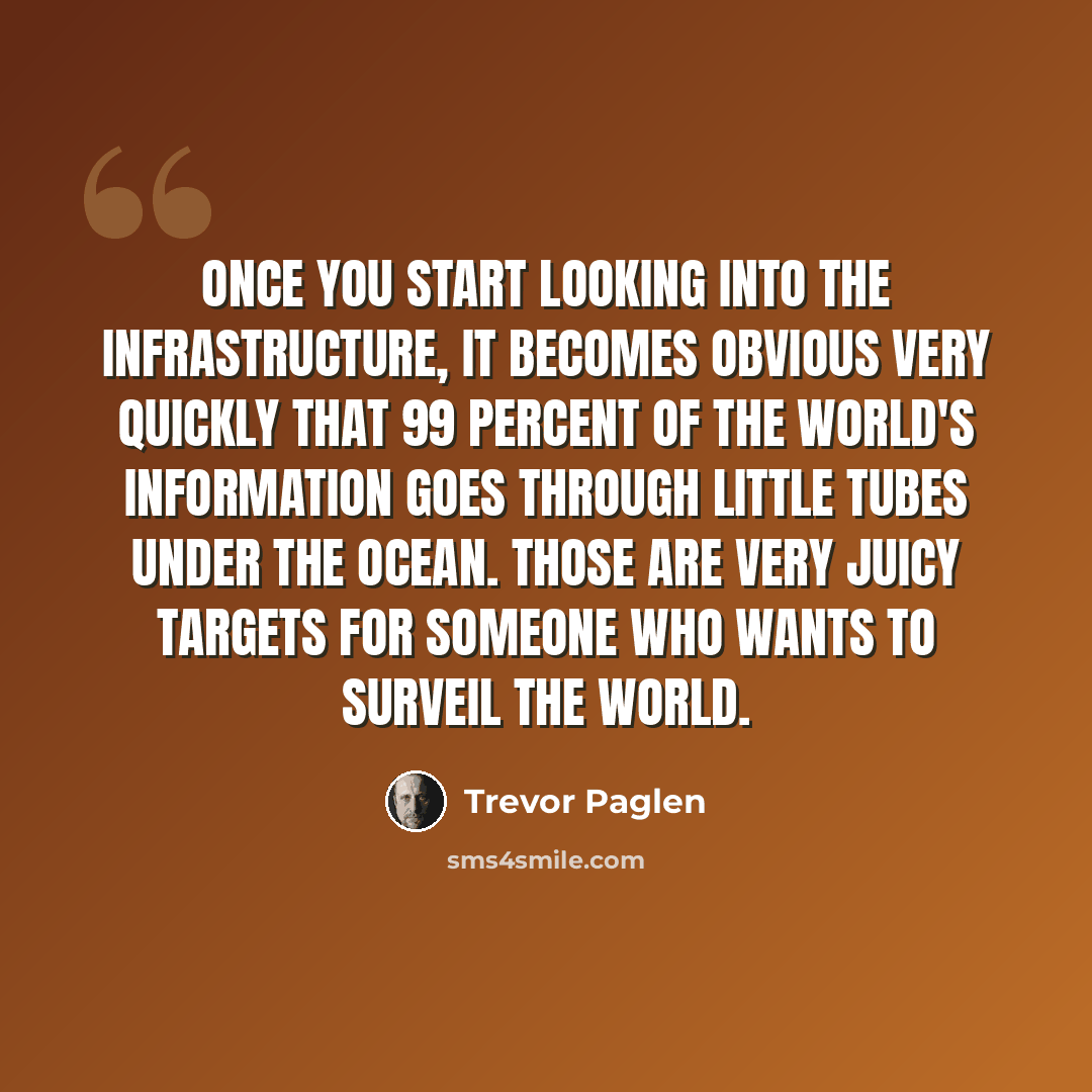 “Once you start looking into the infrastructure, it becomes obvious very quickly that 99 percent of the world's information goes through little tubes under the ocean. Those are very juicy targets for someone who wants to surveil the world.” quote by Trevor Paglen