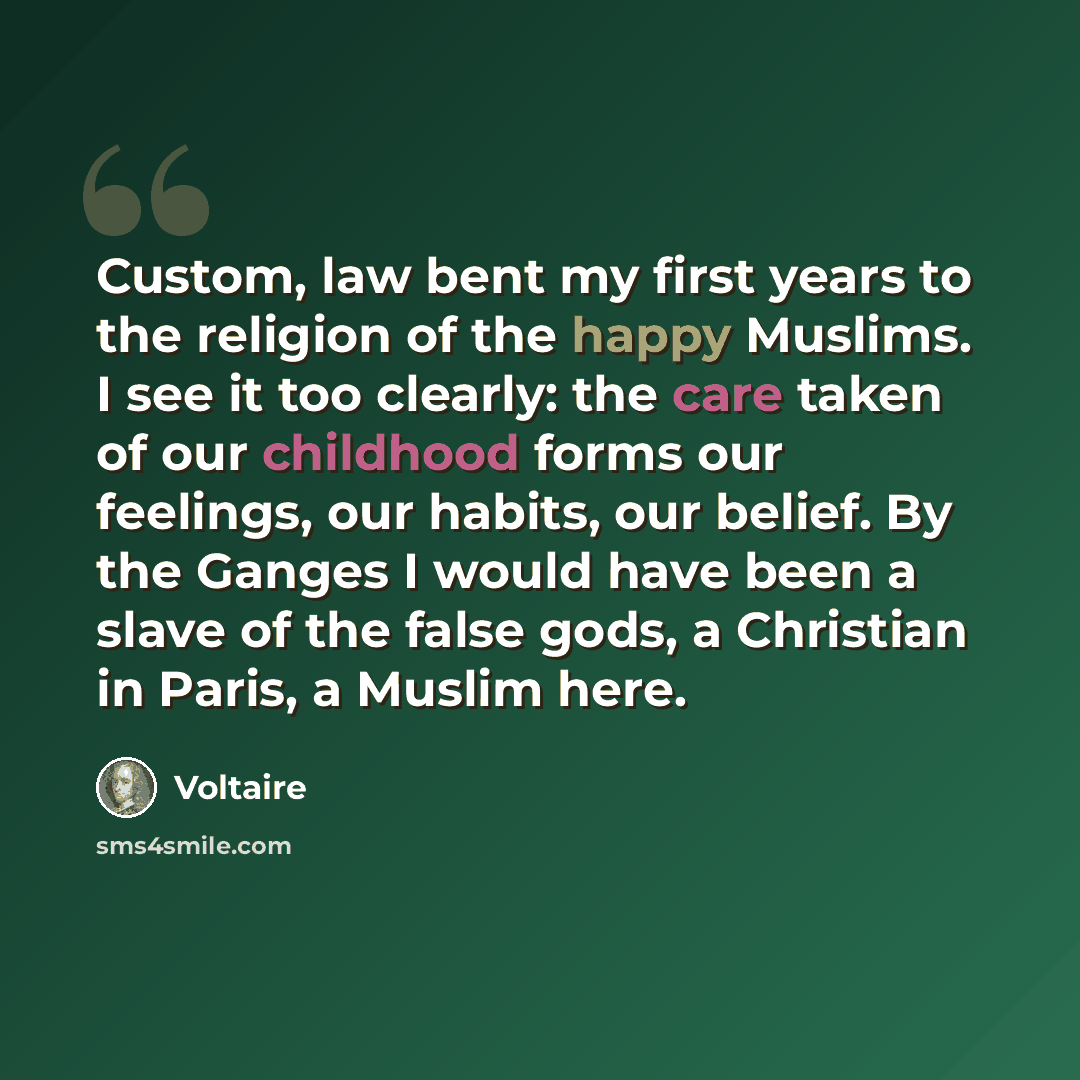 “Custom, law bent my first years to the religion of the happy Muslims. I see it too clearly: the care taken of our childhood forms our feelings, our habits, our belief. By the Ganges I would have been a slave of the false gods, a Christian in Paris, a Muslim here.” quote by Voltaire