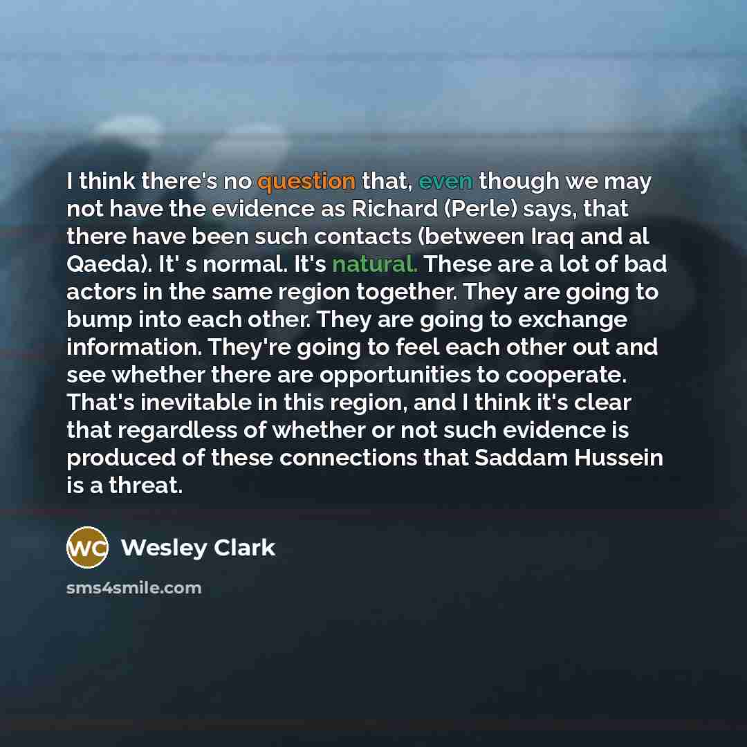 “I think there's no question that, even though we may not have the evidence as Richard (Perle) says, that there have been such contacts (between Iraq and al Qaeda). It' s normal. It's natural. These are a lot of bad actors in the same region together. They are going to bump into each other. They…” quote by Wesley Clark