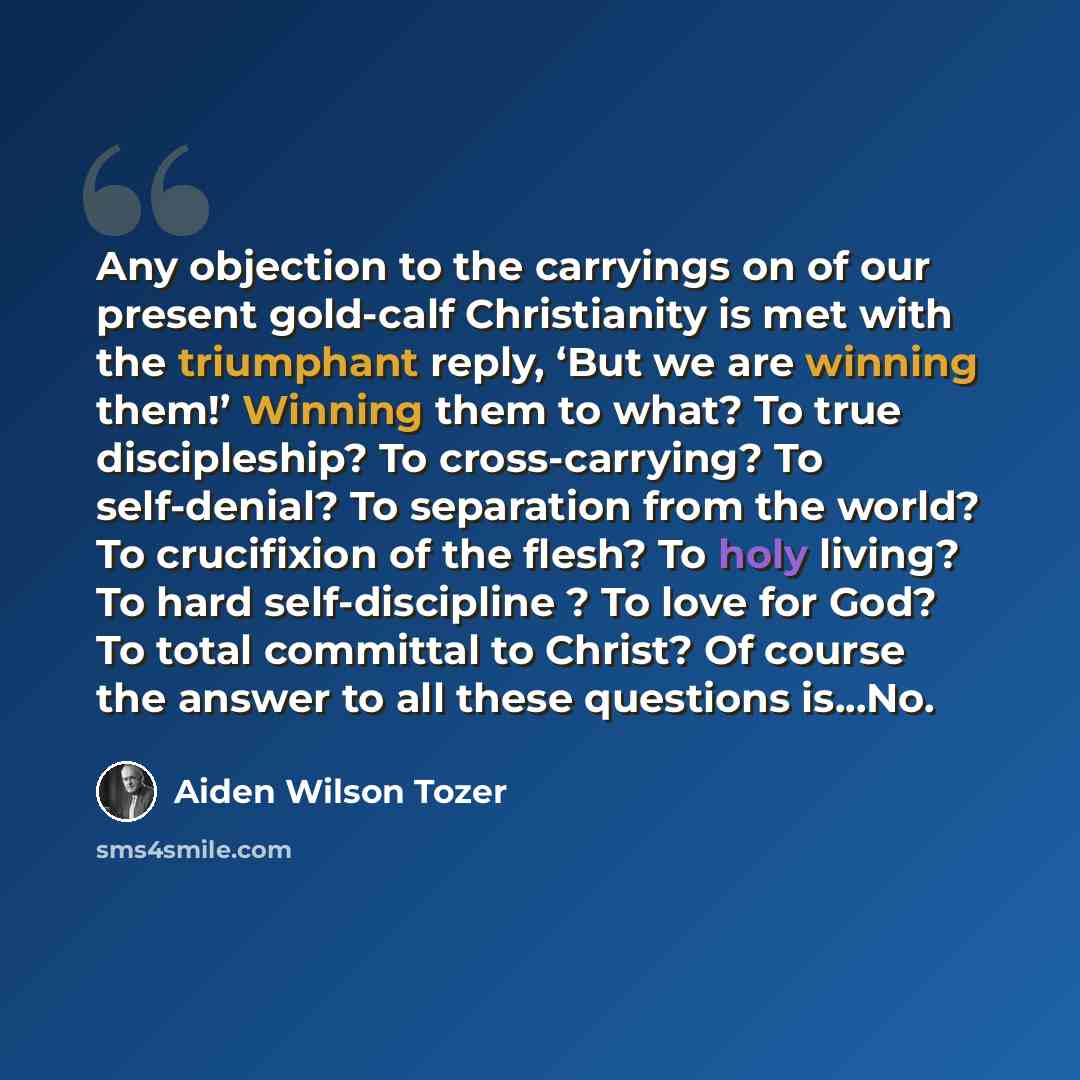“Any objection to the carryings on of our present gold-calf Christianity is met with the triumphant reply, ‘But we are winning them!’ Winning them to what? To true discipleship? To cross-carrying? To self-denial? To separation from the world? To crucifixion of the flesh? To holy living? To hard…” quote by Aiden Wilson Tozer