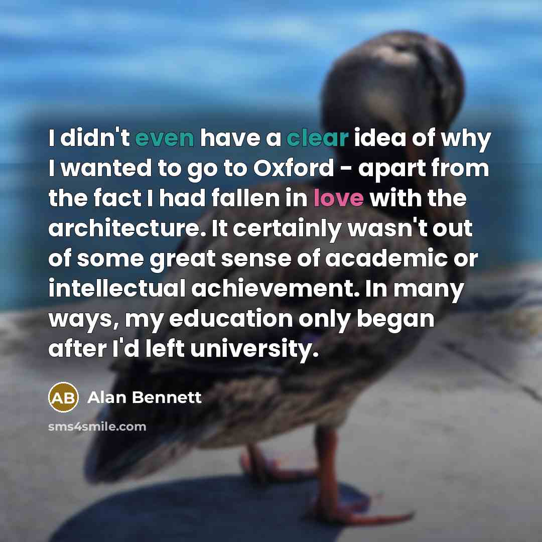 “I didn't even have a clear idea of why I wanted to go to Oxford - apart from the fact I had fallen in love with the architecture. It certainly wasn't out of some great sense of academic or intellectual achievement. In many ways, my education only began after I'd left university.” quote by Alan Bennett