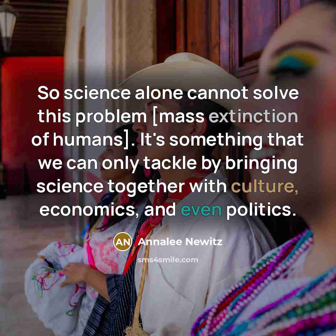 “So science alone cannot solve this problem [mass extinction of humans]. It's something that we can only tackle by bringing science together with culture, economics, and even politics.” quote by Annalee Newitz