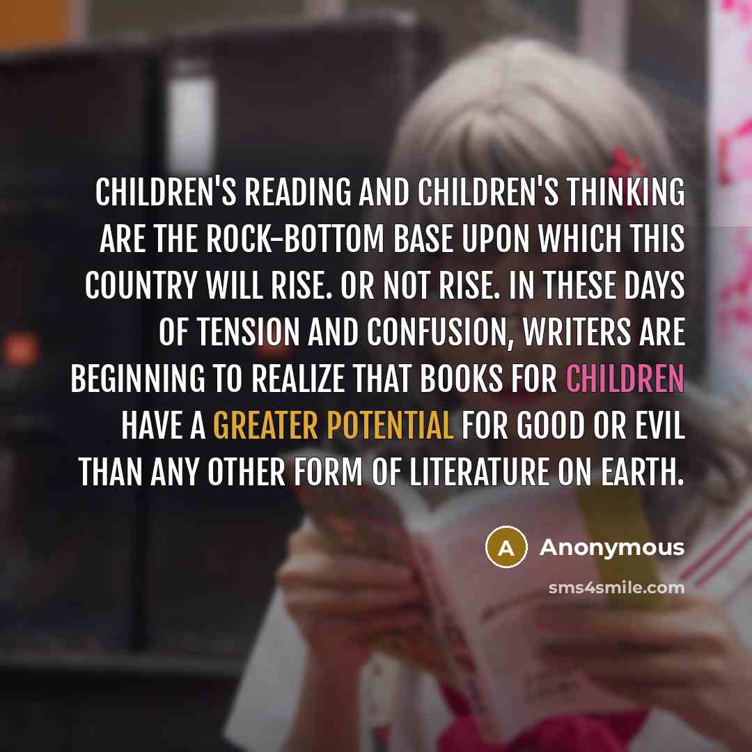 “Children's reading and children's thinking are the rock-bottom base upon which this country will rise. Or not rise. In these days of tension and confusion, writers are beginning to realize that books for children have a greater potential for good or evil than any other form of literature on earth.” quote by Anonymous